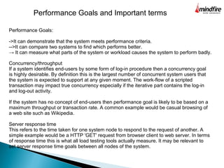 Performance Goals:
->It can demonstrate that the system meets performance criteria.
-->It can compare two systems to find which performs better.
→ It can measure what parts of the system or workload causes the system to perform badly.
Performance Goals and Important terms
Concurrency/throughput
If a system identifies end-users by some form of log-in procedure then a concurrency goal
is highly desirable. By definition this is the largest number of concurrent system users that
the system is expected to support at any given moment. The work-flow of a scripted
transaction may impact true concurrency especially if the iterative part contains the log-in
and log-out activity.
If the system has no concept of end-users then performance goal is likely to be based on a
maximum throughput or transaction rate. A common example would be casual browsing of
a web site such as Wikipedia.
Server response time
This refers to the time taken for one system node to respond to the request of another. A
simple example would be a HTTP 'GET' request from browser client to web server. In terms
of response time this is what all load testing tools actually measure. It may be relevant to
set server response time goals between all nodes of the system.
 