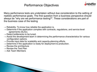 Many performance tests are undertaken without due consideration to the setting of
realistic performance goals. The first question from a business perspective should
always be "why are we performance testing?". These considerations are part of
the business case of the testing
Performance Objectives
→ Reliability: To know how reliable the application is.
→ Determine if the application complies with contracts, regulations, and service level
agreements (SLAs).
→ Detect bottlenecks to be tuned.
→ Assist the development team in determining the performance characteristics for various
configuration options.
→ Provide input data for scalability and capacity-planning efforts.
→ Determine if the application is ready for deployment to production.
→ Review the architecture
→ Review the Test Plan
→ Ask Team Members
 