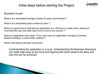 Questions to ask:
What is our anticipated average number of users (normal load) ?
What is our anticipated peak number of users ?
When is a good time to load-test our application (i.e. off-hours or week-ends), bearing in
mind that this may very well crash one or more of our servers ?
Does our application have state ? If so, how does our application manage it (cookies,
session-rewriting, or some other method) ?
What is the testing intended to achieve?
Initial steps before starting the Project.
Understanding the application is a must. Understanding the Business Scenarios
can really help clear up the mind and aligning with what needs to be done and
how this can be achieved
 