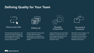 Defining Quality for Your Team
Reusable
Components
Shifting Left
Driven by the OAS Document &
Consumer
The OpenAPI specification is the
industry standard for designing
and building quality RESTful APIs
and SmartBear is a leading
sponsor of the project
Enable shift-left transformation
through definition-driven
development, virtualizing and
testing definitions before code is
written.
Improve efficiency by sharing API
definitions, virtual services, and
code snippets throughout your
development lifecycle for
maximum reuse.
We believe documentation is at
the core of a consumable,
shareable API that fosters a
positive experience in the
developer community.
 