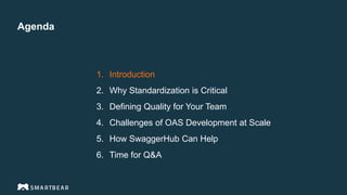 Agenda
1. Introduction
2. Why Standardization is Critical
3. Defining Quality for Your Team
4. Challenges of OAS Development at Scale
5. How SwaggerHub Can Help
6. Time for Q&A
Proprietary & Confidential
 