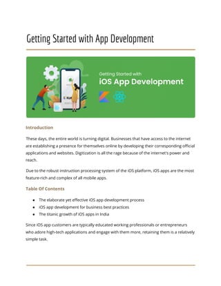 Getting Started with App Development
Introduction
These days, the entire world is turning digital. Businesses that have access to the internet
are establishing a presence for themselves online by developing their corresponding official
applications and websites. Digitization is all the rage because of the internet's power and
reach.
Due to the robust instruction processing system of the iOS platform, iOS apps are the most
feature-rich and complex of all mobile apps.
Table Of Contents
● The elaborate yet effective iOS app development process
● iOS app development for business best practices
● The titanic growth of iOS apps in India
Since iOS app customers are typically educated working professionals or entrepreneurs
who adore high-tech applications and engage with them more, retaining them is a relatively
simple task.
 