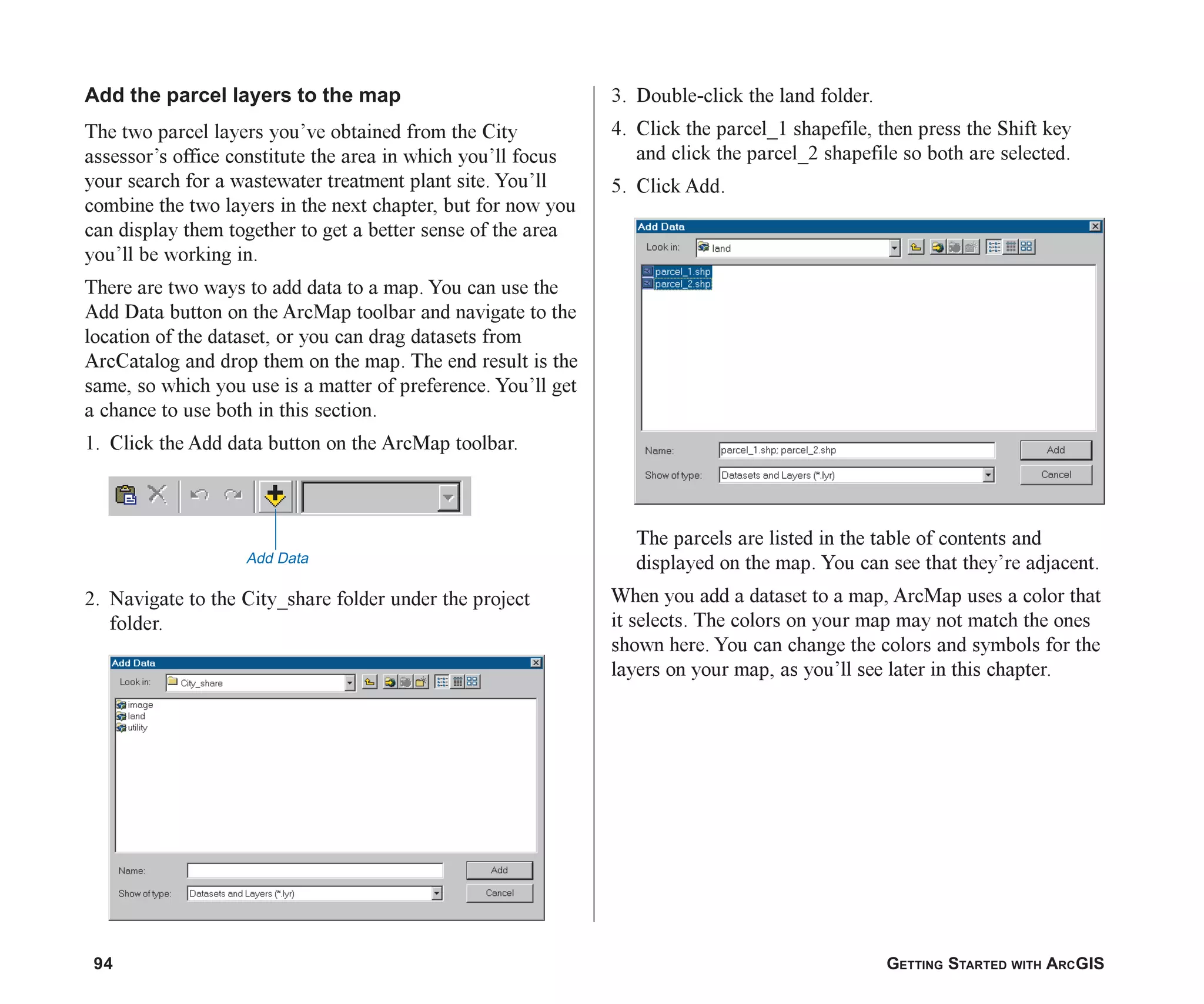 94 GETTING STARTED WITH ARCGIS
Add the parcel layers to the map
The two parcel layers you’ve obtained from the City
assessor’s office constitute the area in which you’ll focus
your search for a wastewater treatment plant site. You’ll
combine the two layers in the next chapter, but for now you
can display them together to get a better sense of the area
you’ll be working in.
There are two ways to add data to a map. You can use the
Add Data button on the ArcMap toolbar and navigate to the
location of the dataset, or you can drag datasets from
ArcCatalog and drop them on the map. The end result is the
same, so which you use is a matter of preference. You’ll get
a chance to use both in this section.
1. Click the Add data button on the ArcMap toolbar.
2. Navigate to the City_share folder under the project
folder.
3. Double-click the land folder.
4. Click the parcel_1 shapefile, then press the Shift key
and click the parcel_2 shapefile so both are selected.
5. Click Add.
The parcels are listed in the table of contents and
displayed on the map. You can see that they’re adjacent.
When you add a dataset to a map, ArcMap uses a color that
it selects. The colors on your map may not match the ones
shown here. You can change the colors and symbols for the
layers on your map, as you’ll see later in this chapter.
Add Data
ch05.p65 02/15/2001, 11:33 AM
94
 