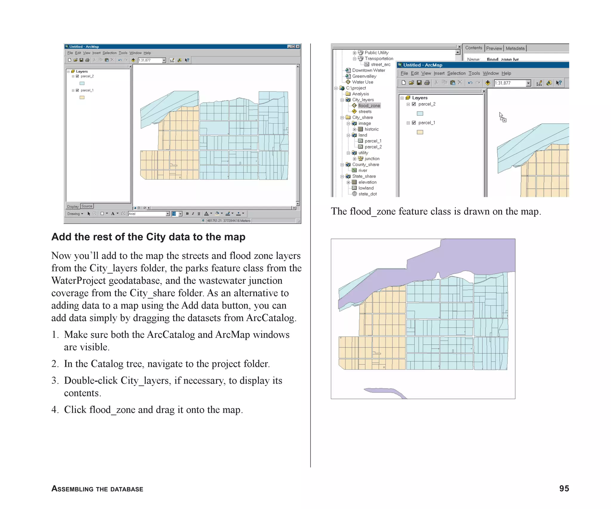 ASSEMBLING THE DATABASE 95
Add the rest of the City data to the map
Now you’ll add to the map the streets and flood zone layers
from the City_layers folder, the parks feature class from the
WaterProject geodatabase, and the wastewater junction
coverage from the City_share folder. As an alternative to
adding data to a map using the Add data button, you can
add data simply by dragging the datasets from ArcCatalog.
1. Make sure both the ArcCatalog and ArcMap windows
are visible.
2. In the Catalog tree, navigate to the project folder.
3. Double-click City_layers, if necessary, to display its
contents.
4. Click flood_zone and drag it onto the map.
The flood_zone feature class is drawn on the map.
ch05.p65 02/15/2001, 11:33 AM
95
 