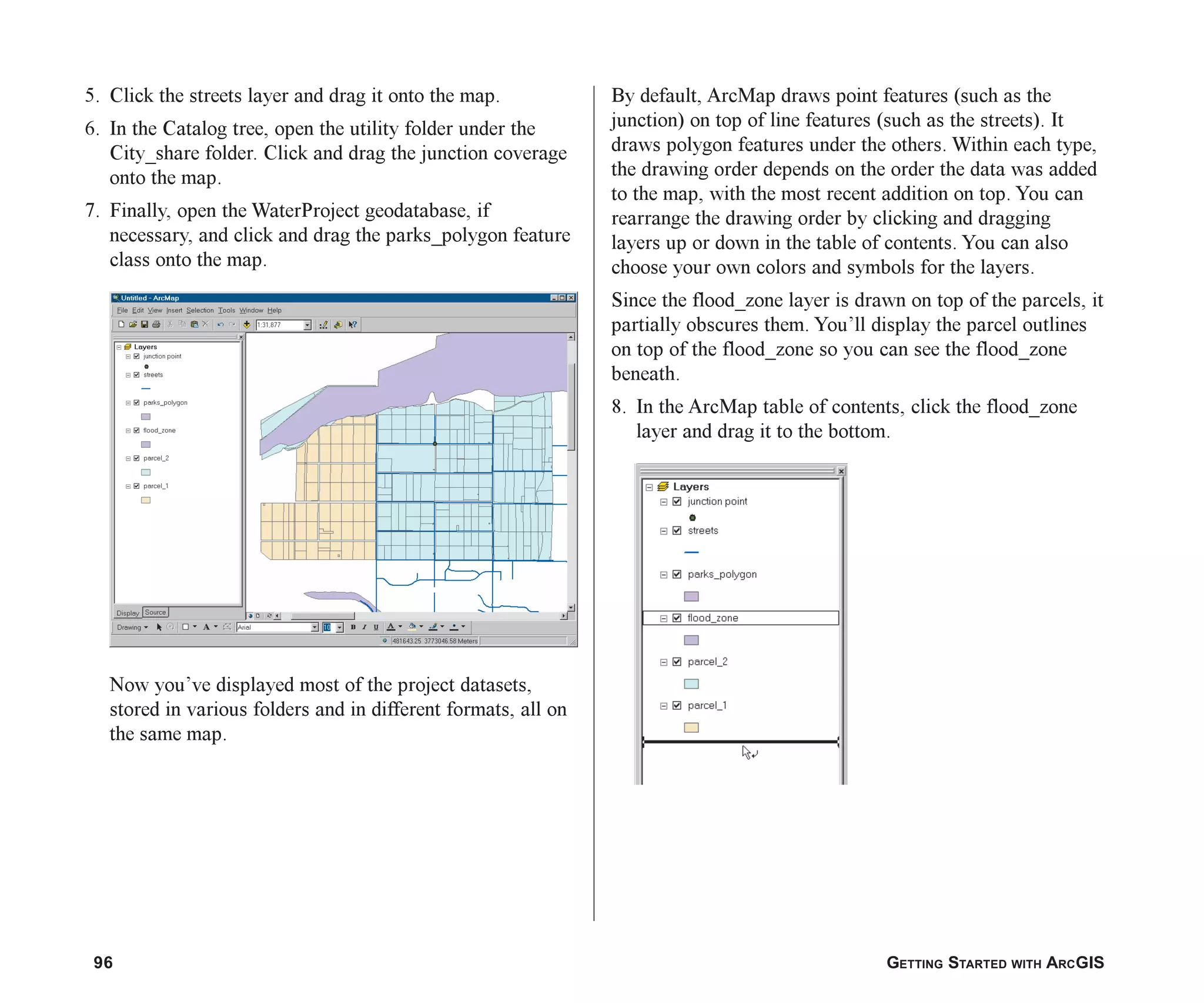 96 GETTING STARTED WITH ARCGIS
5. Click the streets layer and drag it onto the map.
6. In the Catalog tree, open the utility folder under the
City_share folder. Click and drag the junction coverage
onto the map.
7. Finally, open the WaterProject geodatabase, if
necessary, and click and drag the parks_polygon feature
class onto the map.
Now you’ve displayed most of the project datasets,
stored in various folders and in different formats, all on
the same map.
By default, ArcMap draws point features (such as the
junction) on top of line features (such as the streets). It
draws polygon features under the others. Within each type,
the drawing order depends on the order the data was added
to the map, with the most recent addition on top. You can
rearrange the drawing order by clicking and dragging
layers up or down in the table of contents. You can also
choose your own colors and symbols for the layers.
Since the flood_zone layer is drawn on top of the parcels, it
partially obscures them. You’ll display the parcel outlines
on top of the flood_zone so you can see the flood_zone
beneath.
8. In the ArcMap table of contents, click the flood_zone
layer and drag it to the bottom.
ch05.p65 02/15/2001, 11:33 AM
96
 