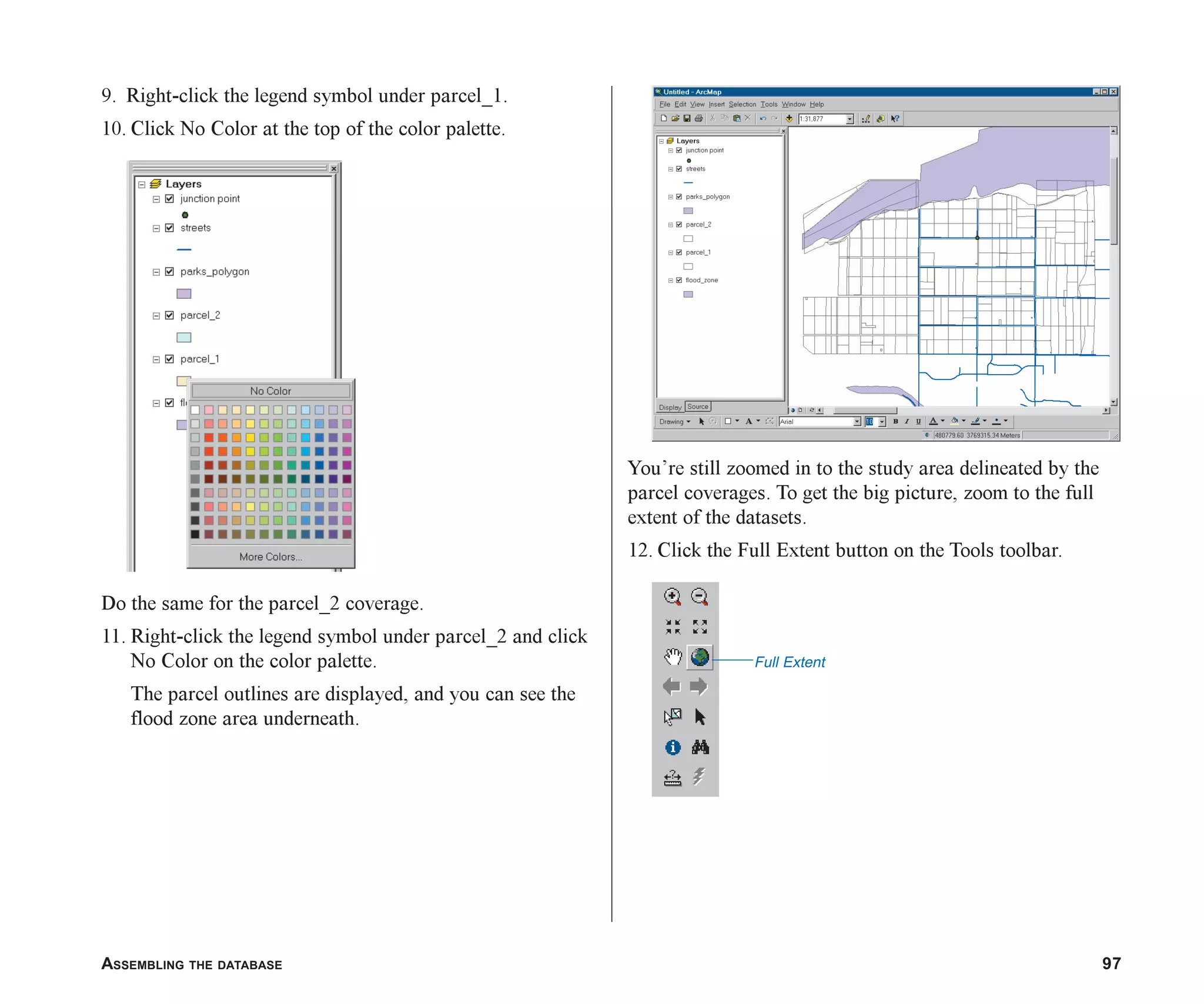 ASSEMBLING THE DATABASE 97
9. Right-click the legend symbol under parcel_1.
10. Click No Color at the top of the color palette.
Do the same for the parcel_2 coverage.
11. Right-click the legend symbol under parcel_2 and click
No Color on the color palette.
The parcel outlines are displayed, and you can see the
flood zone area underneath.
You’re still zoomed in to the study area delineated by the
parcel coverages. To get the big picture, zoom to the full
extent of the datasets.
12. Click the Full Extent button on the Tools toolbar.
Full Extent
ch05.p65 02/15/2001, 11:33 AM
97
 