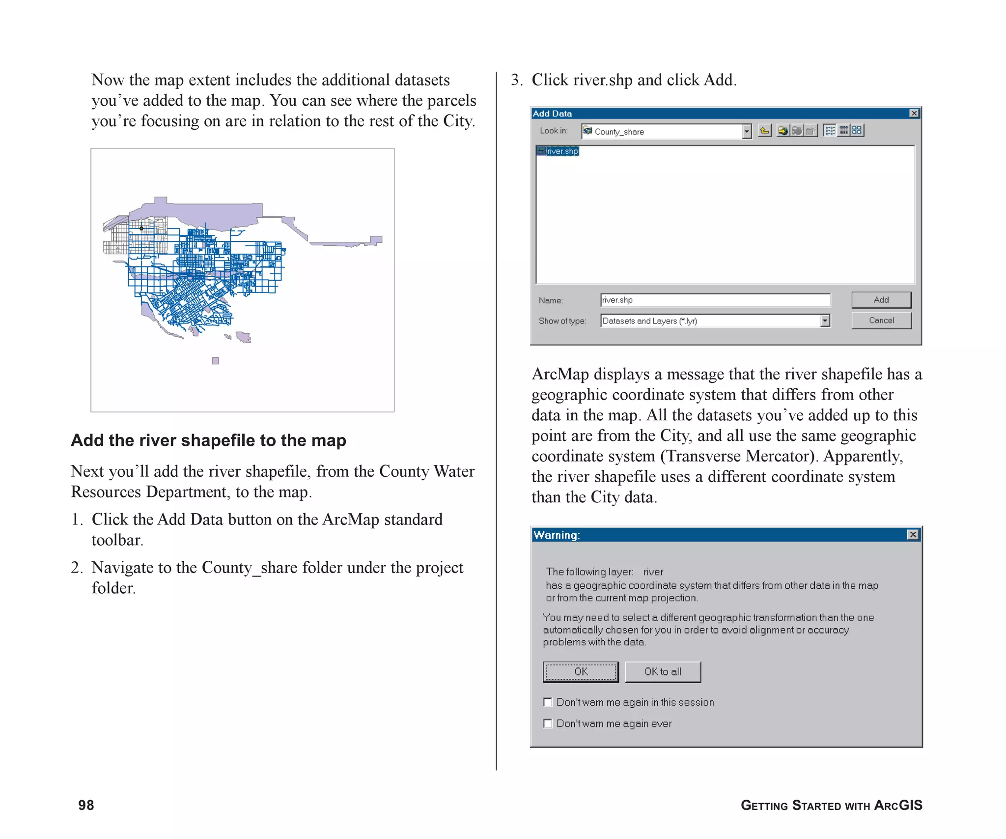 98 GETTING STARTED WITH ARCGIS
Now the map extent includes the additional datasets
you’ve added to the map. You can see where the parcels
you’re focusing on are in relation to the rest of the City.
Add the river shapefile to the map
Next you’ll add the river shapefile, from the County Water
Resources Department, to the map.
1. Click the Add Data button on the ArcMap standard
toolbar.
2. Navigate to the County_share folder under the project
folder.
3. Click river.shp and click Add.
ArcMap displays a message that the river shapefile has a
geographic coordinate system that differs from other
data in the map. All the datasets you’ve added up to this
point are from the City, and all use the same geographic
coordinate system (Transverse Mercator). Apparently,
the river shapefile uses a different coordinate system
than the City data.
ch05.p65 02/15/2001, 11:33 AM
98
 