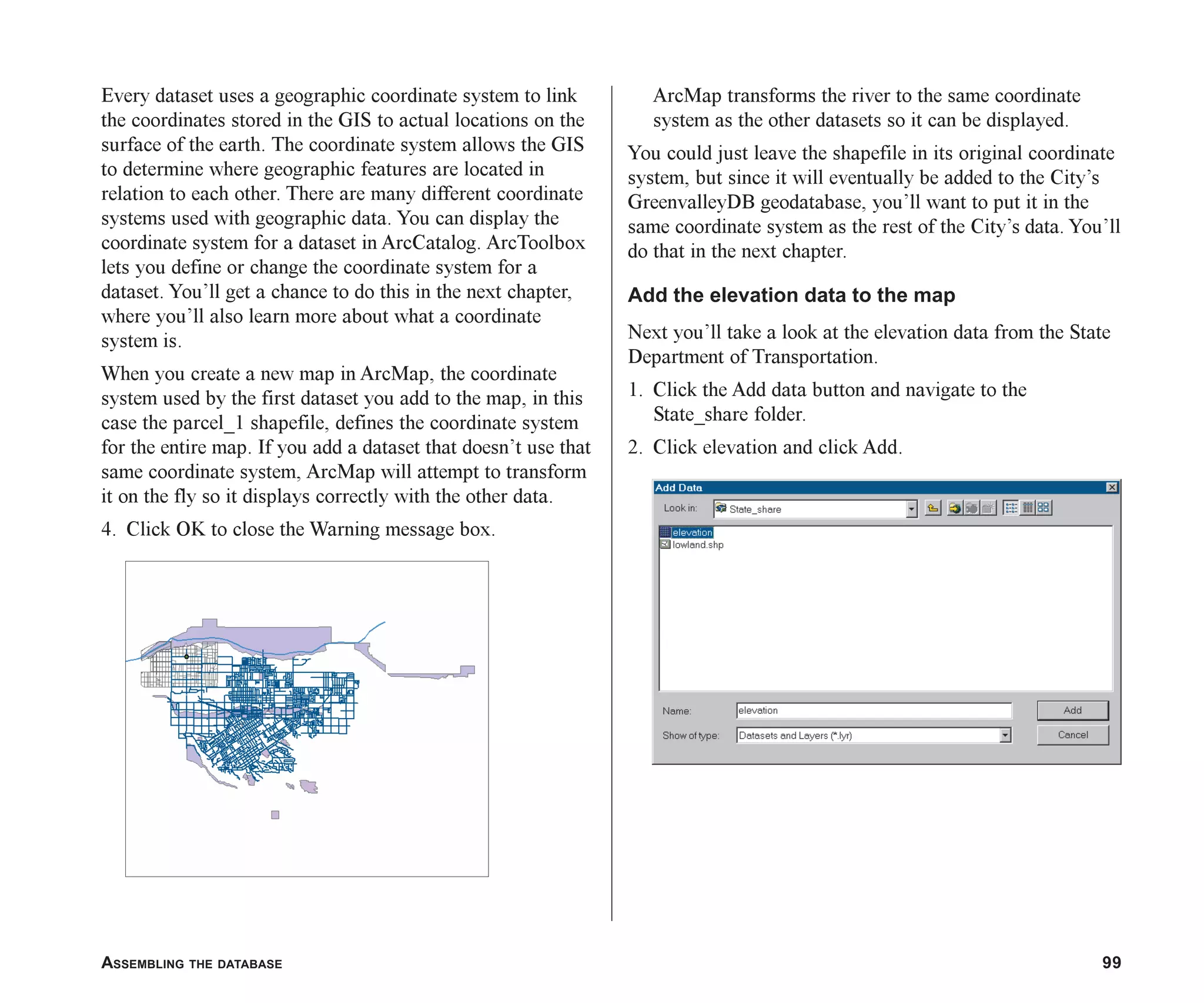 ASSEMBLING THE DATABASE 99
Every dataset uses a geographic coordinate system to link
the coordinates stored in the GIS to actual locations on the
surface of the earth. The coordinate system allows the GIS
to determine where geographic features are located in
relation to each other. There are many different coordinate
systems used with geographic data. You can display the
coordinate system for a dataset in ArcCatalog. ArcToolbox
lets you define or change the coordinate system for a
dataset. You’ll get a chance to do this in the next chapter,
where you’ll also learn more about what a coordinate
system is.
When you create a new map in ArcMap, the coordinate
system used by the first dataset you add to the map, in this
case the parcel_1 shapefile, defines the coordinate system
for the entire map. If you add a dataset that doesn’t use that
same coordinate system, ArcMap will attempt to transform
it on the fly so it displays correctly with the other data.
4. Click OK to close the Warning message box.
ArcMap transforms the river to the same coordinate
system as the other datasets so it can be displayed.
You could just leave the shapefile in its original coordinate
system, but since it will eventually be added to the City’s
GreenvalleyDB geodatabase, you’ll want to put it in the
same coordinate system as the rest of the City’s data. You’ll
do that in the next chapter.
Add the elevation data to the map
Next you’ll take a look at the elevation data from the State
Department of Transportation.
1. Click the Add data button and navigate to the
State_share folder.
2. Click elevation and click Add.
ch05.p65 02/15/2001, 11:33 AM
99
 