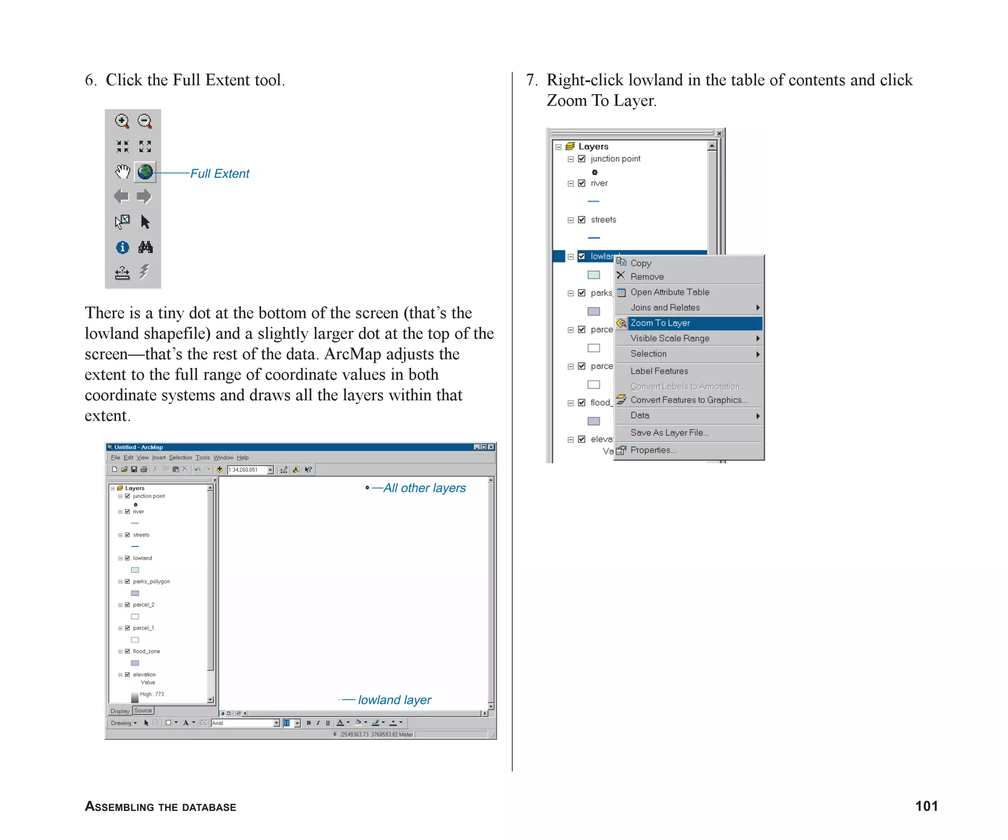 ASSEMBLING THE DATABASE 101
6. Click the Full Extent tool.
There is a tiny dot at the bottom of the screen (that’s the
lowland shapefile) and a slightly larger dot at the top of the
screen—that’s the rest of the data. ArcMap adjusts the
extent to the full range of coordinate values in both
coordinate systems and draws all the layers within that
extent.
7. Right-click lowland in the table of contents and click
Zoom To Layer.
Full Extent
lowland layer
All other layers
ch05.p65 02/15/2001, 11:33 AM
101
 