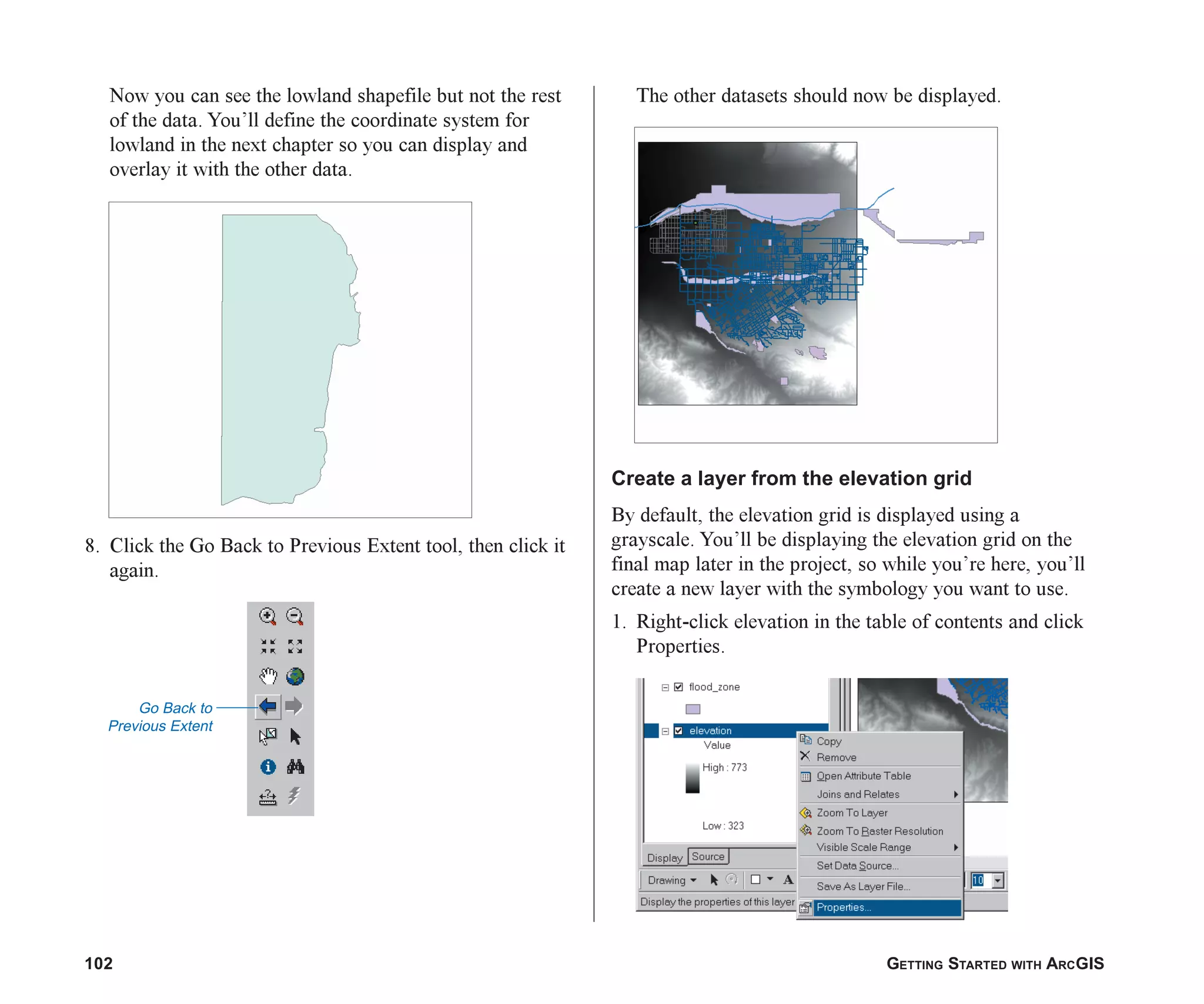 102 GETTING STARTED WITH ARCGIS
Now you can see the lowland shapefile but not the rest
of the data. You’ll define the coordinate system for
lowland in the next chapter so you can display and
overlay it with the other data.
8. Click the Go Back to Previous Extent tool, then click it
again.
The other datasets should now be displayed.
Create a layer from the elevation grid
By default, the elevation grid is displayed using a
grayscale. You’ll be displaying the elevation grid on the
final map later in the project, so while you’re here, you’ll
create a new layer with the symbology you want to use.
1. Right-click elevation in the table of contents and click
Properties.
Go Back to
Previous Extent
ch05.p65 02/15/2001, 11:33 AM
102
 