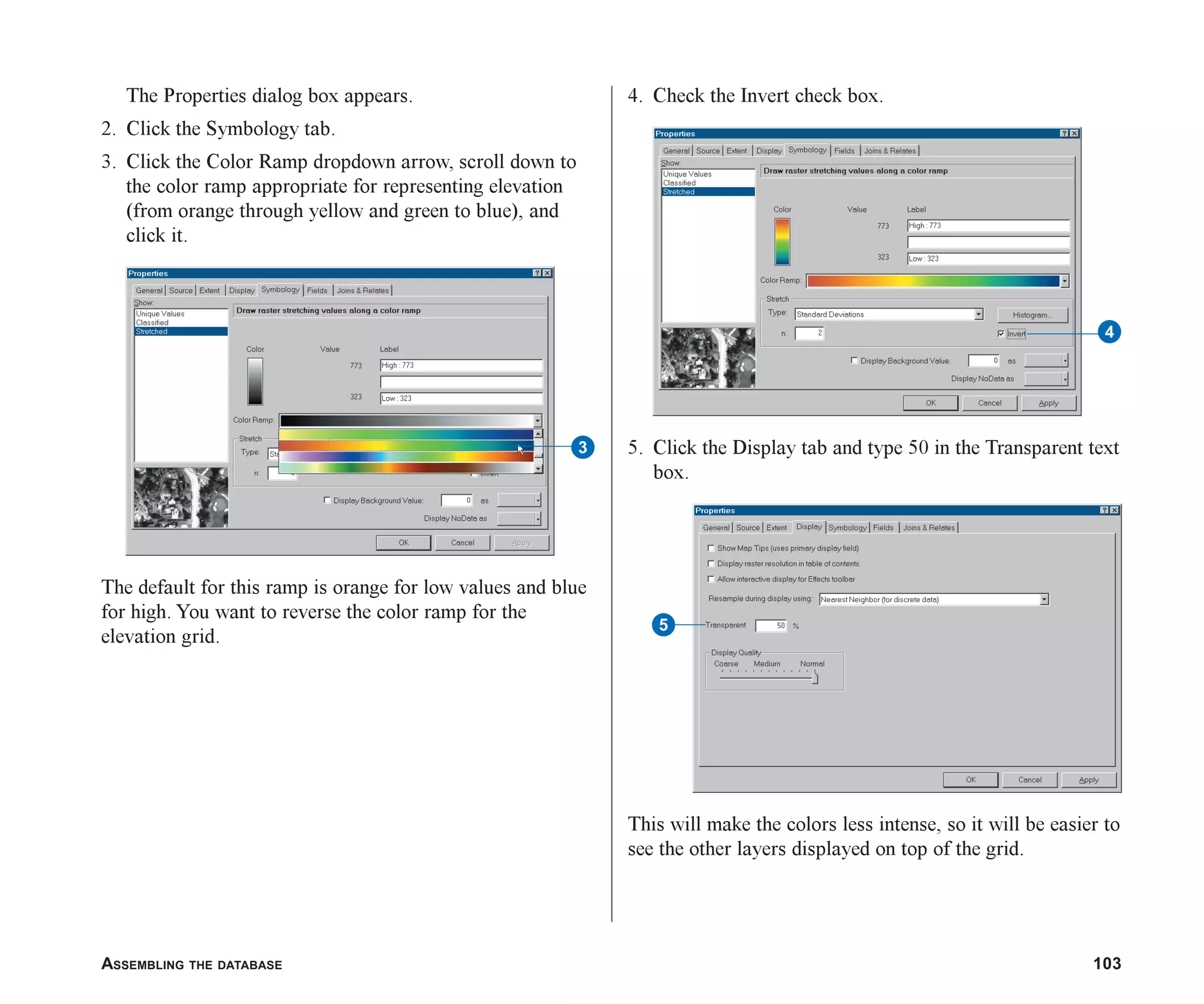 ASSEMBLING THE DATABASE 103
The Properties dialog box appears.
2. Click the Symbology tab.
3. Click the Color Ramp dropdown arrow, scroll down to
the color ramp appropriate for representing elevation
(from orange through yellow and green to blue), and
click it.
The default for this ramp is orange for low values and blue
for high. You want to reverse the color ramp for the
elevation grid.
4. Check the Invert check box.
5. Click the Display tab and type 50 in the Transparent text
box.
This will make the colors less intense, so it will be easier to
see the other layers displayed on top of the grid.
3
4
5
ch05.p65 02/15/2001, 11:33 AM
103
 