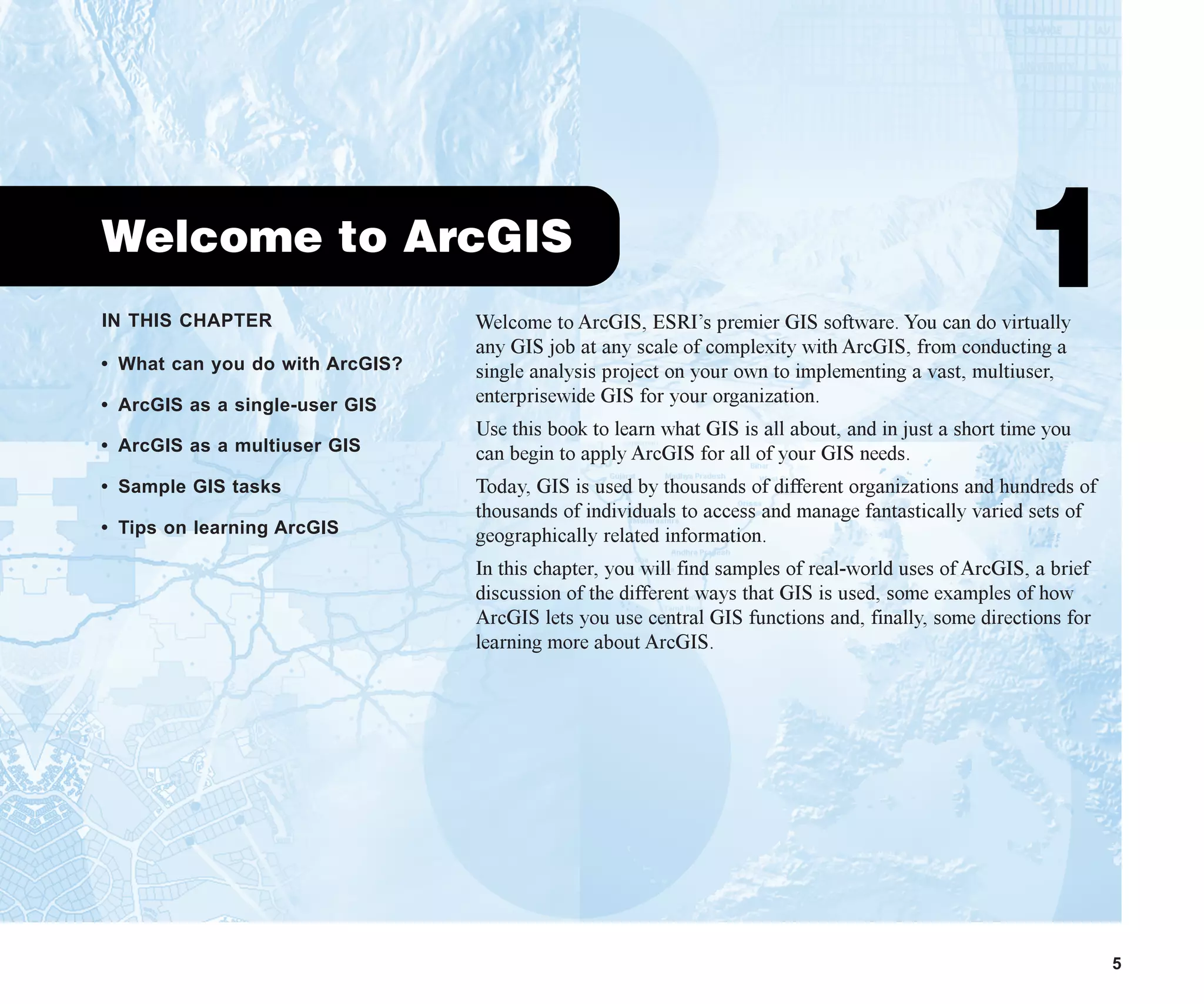 IN THIS CHAPTER
5
Welcome to ArcGIS
1
• What can you do with ArcGIS?
• ArcGIS as a single-user GIS
• ArcGIS as a multiuser GIS
• Sample GIS tasks
• Tips on learning ArcGIS
Welcome to ArcGIS, ESRI’s premier GIS software. You can do virtually
any GIS job at any scale of complexity with ArcGIS, from conducting a
single analysis project on your own to implementing a vast, multiuser,
enterprisewide GIS for your organization.
Use this book to learn what GIS is all about, and in just a short time you
can begin to apply ArcGIS for all of your GIS needs.
Today, GIS is used by thousands of different organizations and hundreds of
thousands of individuals to access and manage fantastically varied sets of
geographically related information.
In this chapter, you will find samples of real-world uses of ArcGIS, a brief
discussion of the different ways that GIS is used, some examples of how
ArcGIS lets you use central GIS functions and, finally, some directions for
learning more about ArcGIS.
ch01.p65 02/15/2001, 9:17 AM
5
 