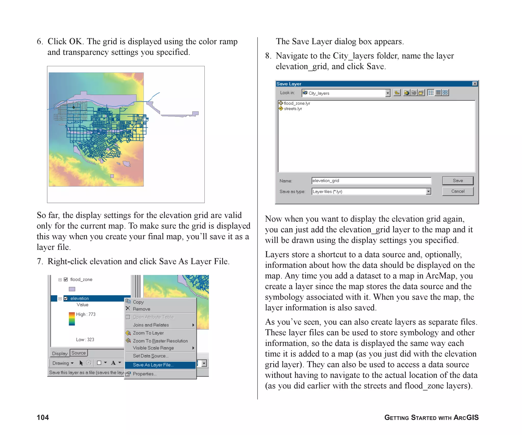 104 GETTING STARTED WITH ARCGIS
6. Click OK. The grid is displayed using the color ramp
and transparency settings you specified.
So far, the display settings for the elevation grid are valid
only for the current map. To make sure the grid is displayed
this way when you create your final map, you’ll save it as a
layer file.
7. Right-click elevation and click Save As Layer File.
The Save Layer dialog box appears.
8. Navigate to the City_layers folder, name the layer
elevation_grid, and click Save.
Now when you want to display the elevation grid again,
you can just add the elevation_grid layer to the map and it
will be drawn using the display settings you specified.
Layers store a shortcut to a data source and, optionally,
information about how the data should be displayed on the
map. Any time you add a dataset to a map in ArcMap, you
create a layer since the map stores the data source and the
symbology associated with it. When you save the map, the
layer information is also saved.
As you’ve seen, you can also create layers as separate files.
These layer files can be used to store symbology and other
information, so the data is displayed the same way each
time it is added to a map (as you just did with the elevation
grid layer). They can also be used to access a data source
without having to navigate to the actual location of the data
(as you did earlier with the streets and flood_zone layers).
ch05.p65 02/15/2001, 11:33 AM
104
 