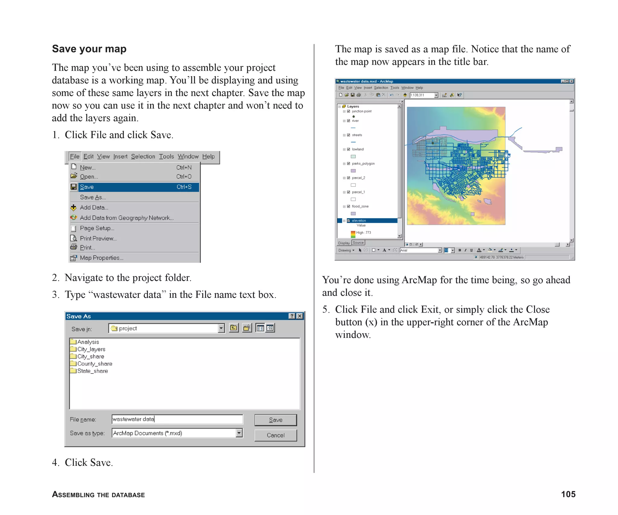 ASSEMBLING THE DATABASE 105
Save your map
The map you’ve been using to assemble your project
database is a working map. You’ll be displaying and using
some of these same layers in the next chapter. Save the map
now so you can use it in the next chapter and won’t need to
add the layers again.
1. Click File and click Save.
2. Navigate to the project folder.
3. Type “wastewater data” in the File name text box.
4. Click Save.
The map is saved as a map file. Notice that the name of
the map now appears in the title bar.
You’re done using ArcMap for the time being, so go ahead
and close it.
5. Click File and click Exit, or simply click the Close
button (x) in the upper-right corner of the ArcMap
window.
ch05.p65 02/15/2001, 11:33 AM
105
 