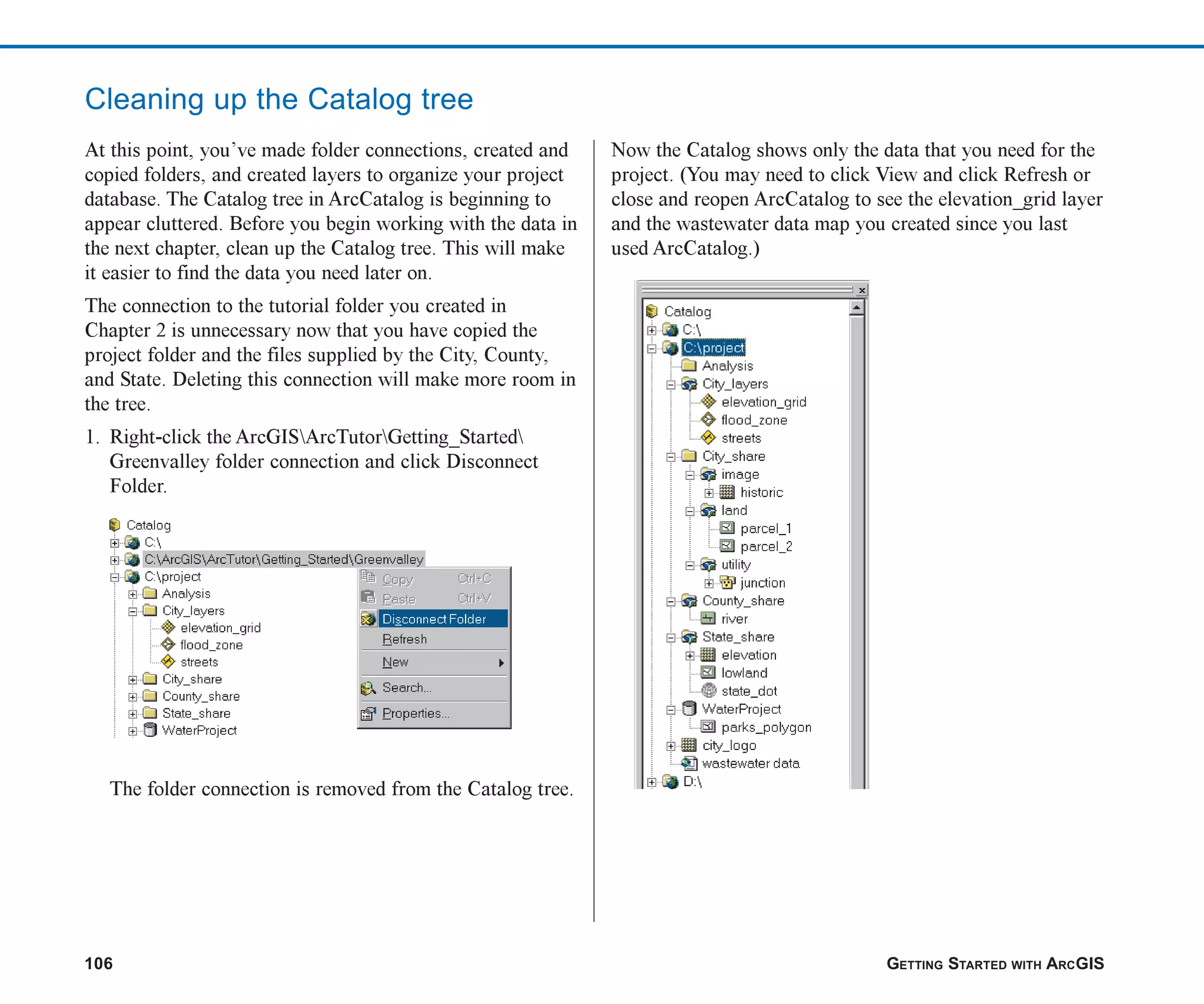 106 GETTING STARTED WITH ARCGIS
Cleaning up the Catalog tree
At this point, you’ve made folder connections, created and
copied folders, and created layers to organize your project
database. The Catalog tree in ArcCatalog is beginning to
appear cluttered. Before you begin working with the data in
the next chapter, clean up the Catalog tree. This will make
it easier to find the data you need later on.
The connection to the tutorial folder you created in
Chapter 2 is unnecessary now that you have copied the
project folder and the files supplied by the City, County,
and State. Deleting this connection will make more room in
the tree.
1. Right-click the ArcGISArcTutorGetting_Started
Greenvalley folder connection and click Disconnect
Folder.
The folder connection is removed from the Catalog tree.
Now the Catalog shows only the data that you need for the
project. (You may need to click View and click Refresh or
close and reopen ArcCatalog to see the elevation_grid layer
and the wastewater data map you created since you last
used ArcCatalog.)
ch05.p65 02/15/2001, 11:33 AM
106
 