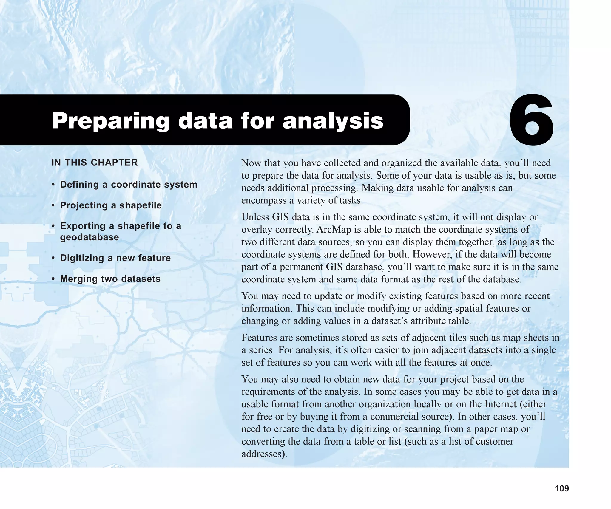 IN THIS CHAPTER
109
Preparing data for analysis
6
• Defining a coordinate system
• Projecting a shapefile
• Exporting a shapefile to a
geodatabase
• Digitizing a new feature
• Merging two datasets
Now that you have collected and organized the available data, you’ll need
to prepare the data for analysis. Some of your data is usable as is, but some
needs additional processing. Making data usable for analysis can
encompass a variety of tasks.
Unless GIS data is in the same coordinate system, it will not display or
overlay correctly. ArcMap is able to match the coordinate systems of
two different data sources, so you can display them together, as long as the
coordinate systems are defined for both. However, if the data will become
part of a permanent GIS database, you’ll want to make sure it is in the same
coordinate system and same data format as the rest of the database.
You may need to update or modify existing features based on more recent
information. This can include modifying or adding spatial features or
changing or adding values in a dataset’s attribute table.
Features are sometimes stored as sets of adjacent tiles such as map sheets in
a series. For analysis, it’s often easier to join adjacent datasets into a single
set of features so you can work with all the features at once.
You may also need to obtain new data for your project based on the
requirements of the analysis. In some cases you may be able to get data in a
usable format from another organization locally or on the Internet (either
for free or by buying it from a commercial source). In other cases, you’ll
need to create the data by digitizing or scanning from a paper map or
converting the data from a table or list (such as a list of customer
addresses).
ch06.p65 02/15/2001, 1:14 PM
109
 