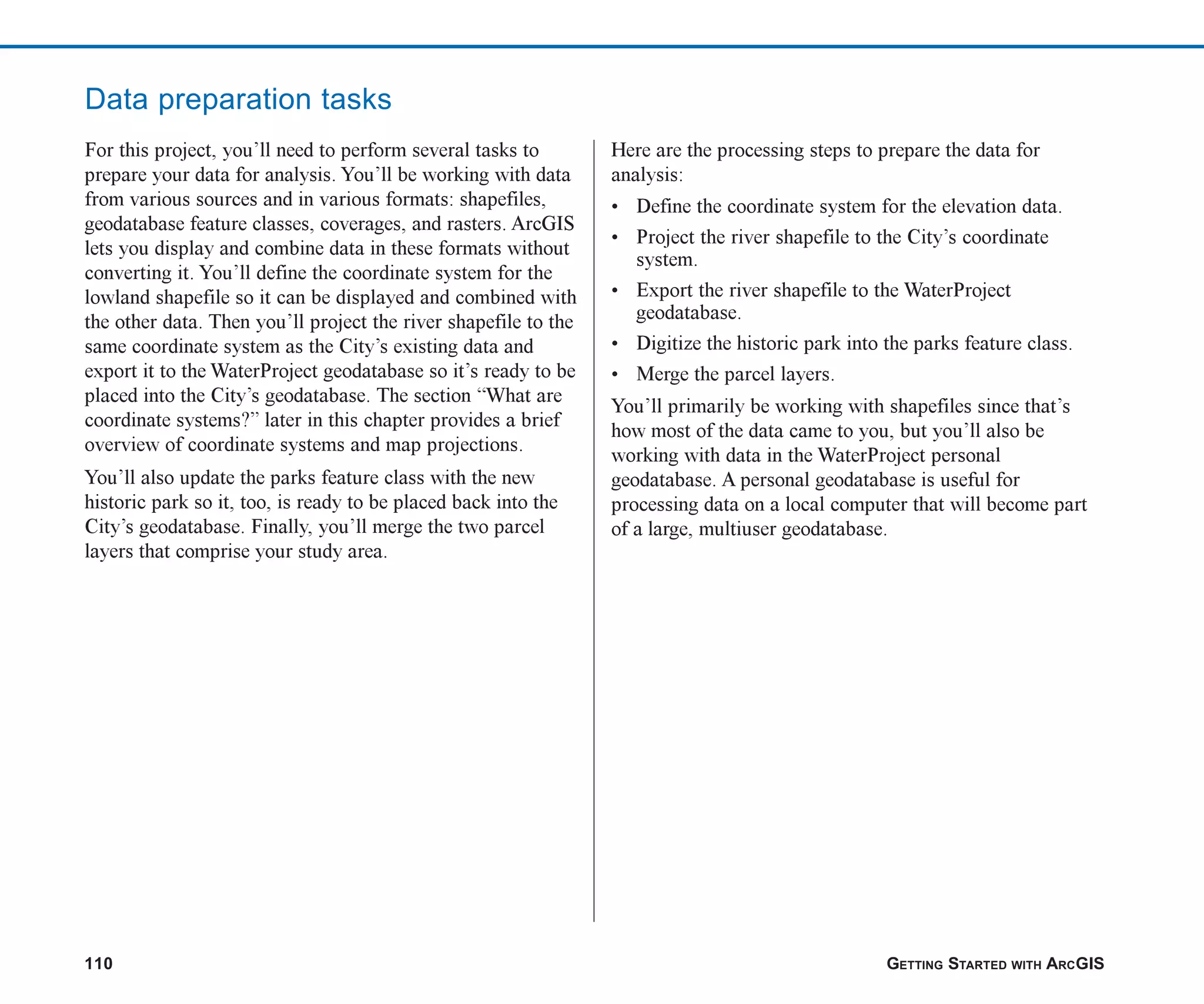 110 GETTING STARTED WITH ARCGIS
For this project, you’ll need to perform several tasks to
prepare your data for analysis. You’ll be working with data
from various sources and in various formats: shapefiles,
geodatabase feature classes, coverages, and rasters. ArcGIS
lets you display and combine data in these formats without
converting it. You’ll define the coordinate system for the
lowland shapefile so it can be displayed and combined with
the other data. Then you’ll project the river shapefile to the
same coordinate system as the City’s existing data and
export it to the WaterProject geodatabase so it’s ready to be
placed into the City’s geodatabase. The section “What are
coordinate systems?” later in this chapter provides a brief
overview of coordinate systems and map projections.
You’ll also update the parks feature class with the new
historic park so it, too, is ready to be placed back into the
City’s geodatabase. Finally, you’ll merge the two parcel
layers that comprise your study area.
Here are the processing steps to prepare the data for
analysis:
• Define the coordinate system for the elevation data.
• Project the river shapefile to the City’s coordinate
system.
• Export the river shapefile to the WaterProject
geodatabase.
• Digitize the historic park into the parks feature class.
• Merge the parcel layers.
You’ll primarily be working with shapefiles since that’s
how most of the data came to you, but you’ll also be
working with data in the WaterProject personal
geodatabase. A personal geodatabase is useful for
processing data on a local computer that will become part
of a large, multiuser geodatabase.
Data preparation tasks
ch06.p65 02/15/2001, 1:14 PM
110
 