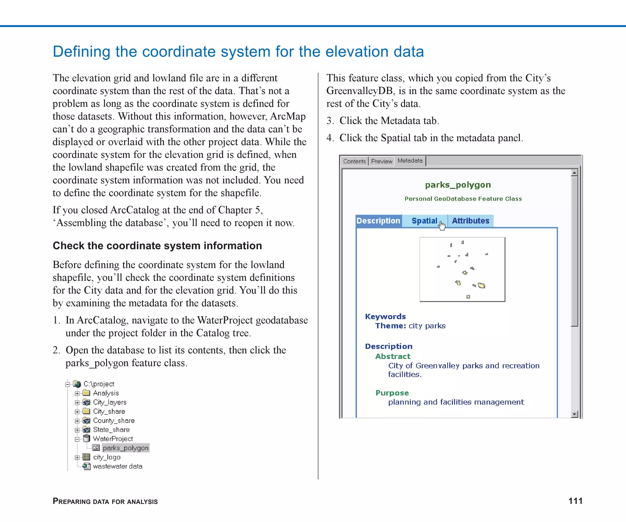 PREPARING DATA FOR ANALYSIS 111
Defining the coordinate system for the elevation data
The elevation grid and lowland file are in a different
coordinate system than the rest of the data. That’s not a
problem as long as the coordinate system is defined for
those datasets. Without this information, however, ArcMap
can’t do a geographic transformation and the data can’t be
displayed or overlaid with the other project data. While the
coordinate system for the elevation grid is defined, when
the lowland shapefile was created from the grid, the
coordinate system information was not included. You need
to define the coordinate system for the shapefile.
If you closed ArcCatalog at the end of Chapter 5,
‘Assembling the database’, you’ll need to reopen it now.
Check the coordinate system information
Before defining the coordinate system for the lowland
shapefile, you’ll check the coordinate system definitions
for the City data and for the elevation grid. You’ll do this
by examining the metadata for the datasets.
1. In ArcCatalog, navigate to the WaterProject geodatabase
under the project folder in the Catalog tree.
2. Open the database to list its contents, then click the
parks_polygon feature class.
This feature class, which you copied from the City’s
GreenvalleyDB, is in the same coordinate system as the
rest of the City’s data.
3. Click the Metadata tab.
4. Click the Spatial tab in the metadata panel.
ch06.p65 02/15/2001, 1:14 PM
111
 