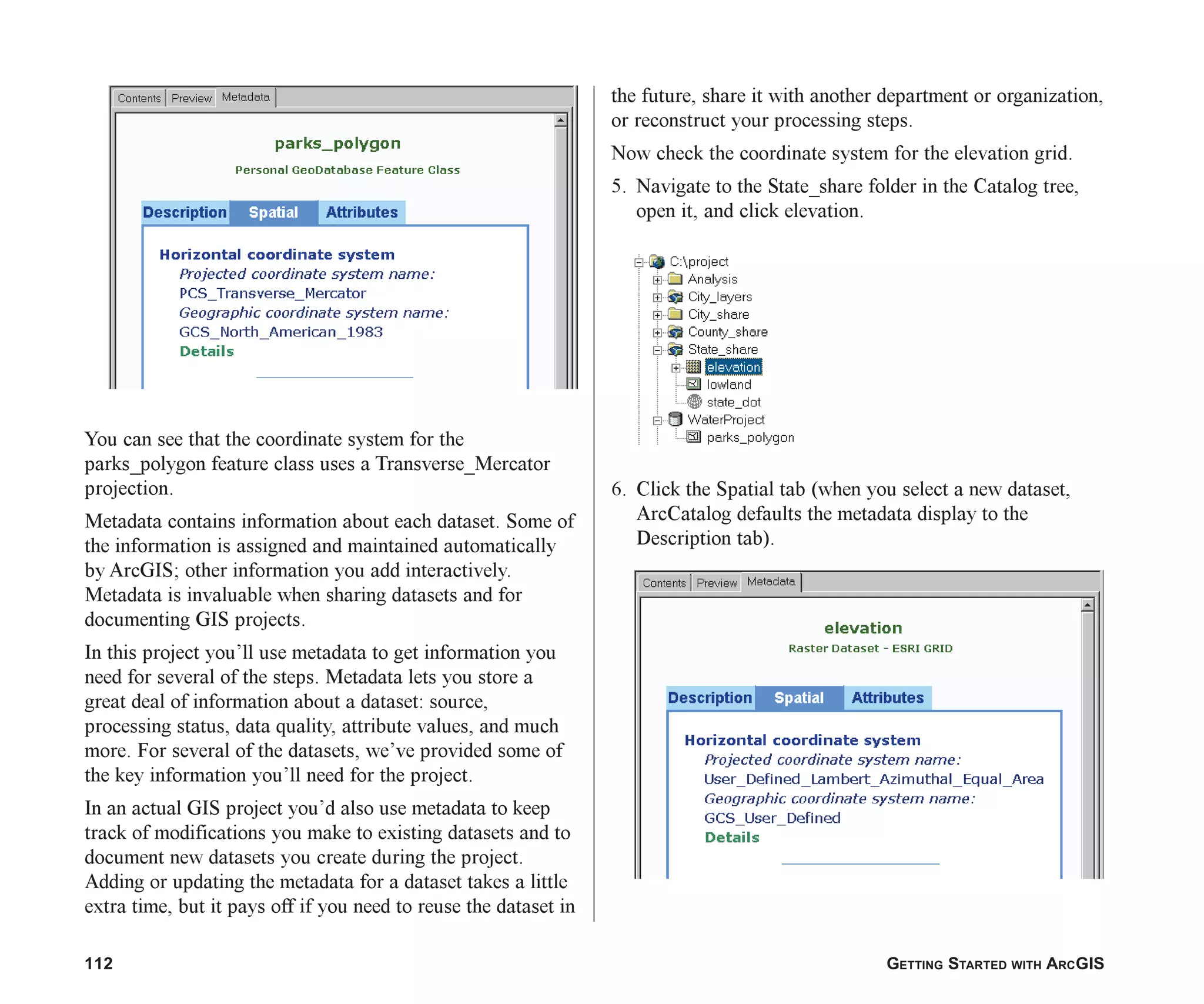 112 GETTING STARTED WITH ARCGIS
You can see that the coordinate system for the
parks_polygon feature class uses a Transverse_Mercator
projection.
Metadata contains information about each dataset. Some of
the information is assigned and maintained automatically
by ArcGIS; other information you add interactively.
Metadata is invaluable when sharing datasets and for
documenting GIS projects.
In this project you’ll use metadata to get information you
need for several of the steps. Metadata lets you store a
great deal of information about a dataset: source,
processing status, data quality, attribute values, and much
more. For several of the datasets, we’ve provided some of
the key information you’ll need for the project.
In an actual GIS project you’d also use metadata to keep
track of modifications you make to existing datasets and to
document new datasets you create during the project.
Adding or updating the metadata for a dataset takes a little
extra time, but it pays off if you need to reuse the dataset in
the future, share it with another department or organization,
or reconstruct your processing steps.
Now check the coordinate system for the elevation grid.
5. Navigate to the State_share folder in the Catalog tree,
open it, and click elevation.
6. Click the Spatial tab (when you select a new dataset,
ArcCatalog defaults the metadata display to the
Description tab).
ch06.p65 02/15/2001, 1:14 PM
112
 