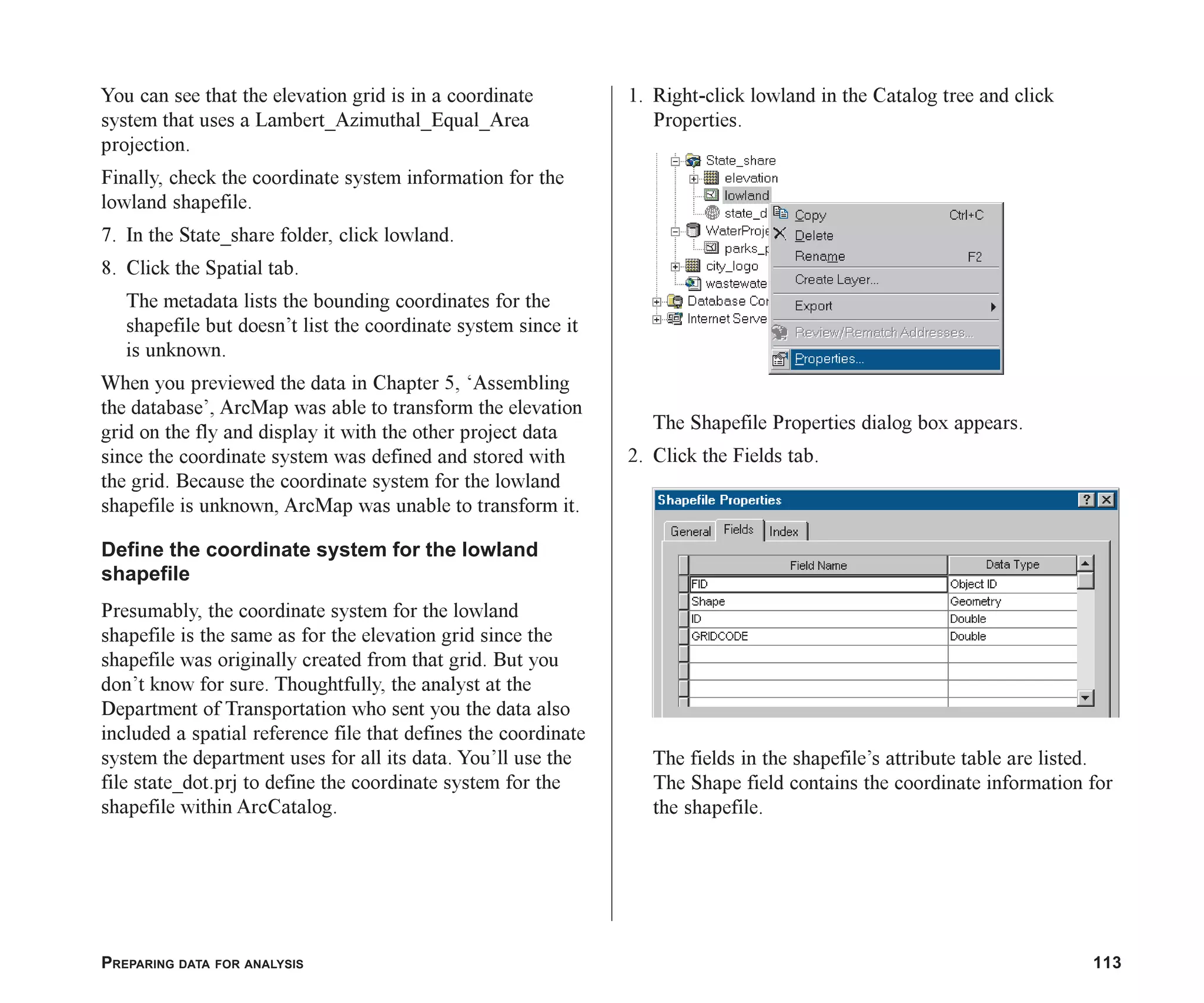 PREPARING DATA FOR ANALYSIS 113
You can see that the elevation grid is in a coordinate
system that uses a Lambert_Azimuthal_Equal_Area
projection.
Finally, check the coordinate system information for the
lowland shapefile.
7. In the State_share folder, click lowland.
8. Click the Spatial tab.
The metadata lists the bounding coordinates for the
shapefile but doesn’t list the coordinate system since it
is unknown.
When you previewed the data in Chapter 5, ‘Assembling
the database’, ArcMap was able to transform the elevation
grid on the fly and display it with the other project data
since the coordinate system was defined and stored with
the grid. Because the coordinate system for the lowland
shapefile is unknown, ArcMap was unable to transform it.
Define the coordinate system for the lowland
shapefile
Presumably, the coordinate system for the lowland
shapefile is the same as for the elevation grid since the
shapefile was originally created from that grid. But you
don’t know for sure. Thoughtfully, the analyst at the
Department of Transportation who sent you the data also
included a spatial reference file that defines the coordinate
system the department uses for all its data. You’ll use the
file state_dot.prj to define the coordinate system for the
shapefile within ArcCatalog.
1. Right-click lowland in the Catalog tree and click
Properties.
The Shapefile Properties dialog box appears.
2. Click the Fields tab.
The fields in the shapefile’s attribute table are listed.
The Shape field contains the coordinate information for
the shapefile.
ch06.p65 02/15/2001, 1:15 PM
113
 