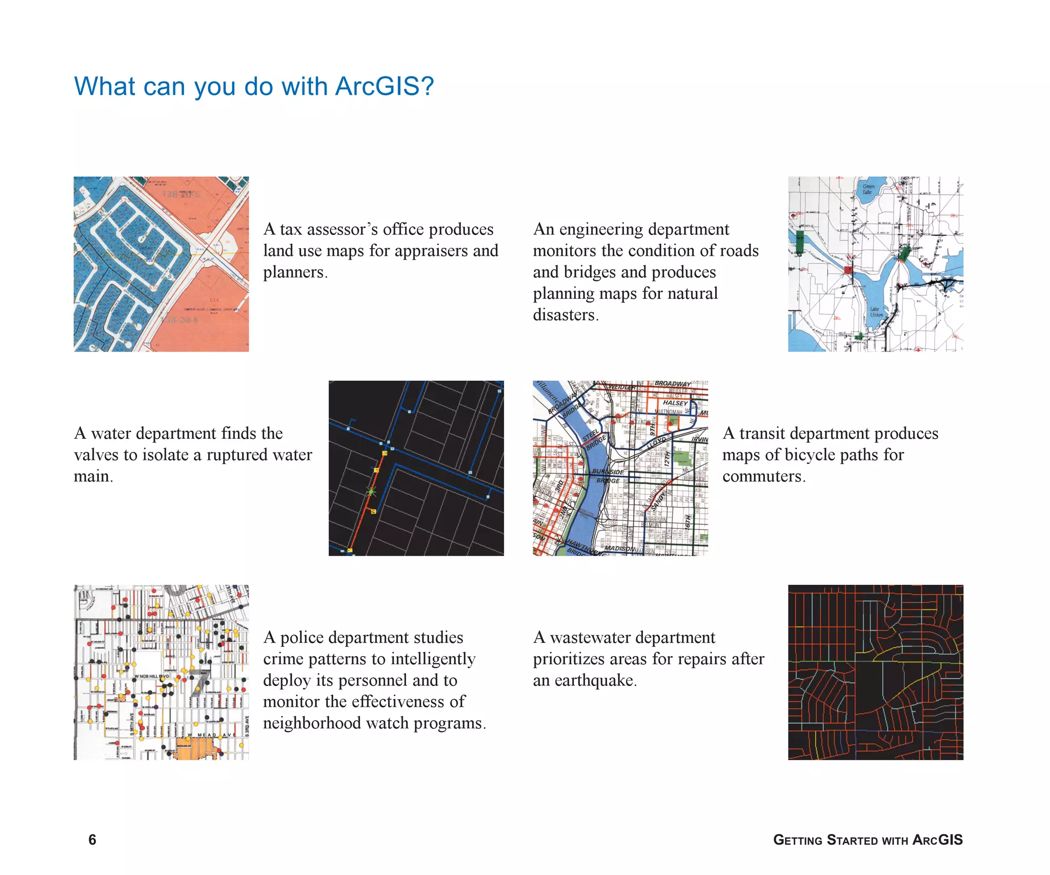 6 GETTING STARTED WITH ARCGIS
What can you do with ArcGIS?
A wastewater department
prioritizes areas for repairs after
an earthquake.
A transit department produces
maps of bicycle paths for
commuters.
An engineering department
monitors the condition of roads
and bridges and produces
planning maps for natural
disasters.
A police department studies
crime patterns to intelligently
deploy its personnel and to
monitor the effectiveness of
neighborhood watch programs.
A water department finds the
valves to isolate a ruptured water
main.
A tax assessor’s office produces
land use maps for appraisers and
planners.
ch01.p65 02/15/2001, 9:17 AM
6
 