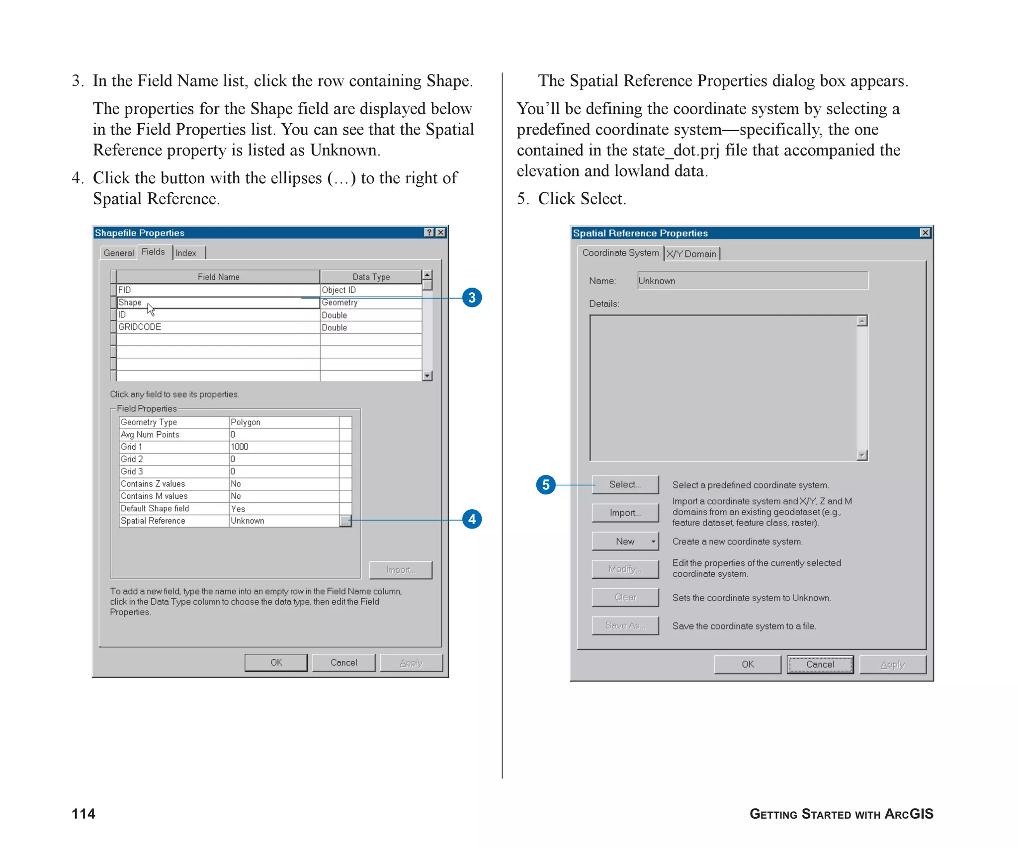 114 GETTING STARTED WITH ARCGIS
3. In the Field Name list, click the row containing Shape.
The properties for the Shape field are displayed below
in the Field Properties list. You can see that the Spatial
Reference property is listed as Unknown.
4. Click the button with the ellipses ( ) to the right of
Spatial Reference.
The Spatial Reference Properties dialog box appears.
You’ll be defining the coordinate system by selecting a
predefined coordinate system—specifically, the one
contained in the state_dot.prj file that accompanied the
elevation and lowland data.
5. Click Select.
5
3
4
ch06.p65 02/15/2001, 1:15 PM
114
 