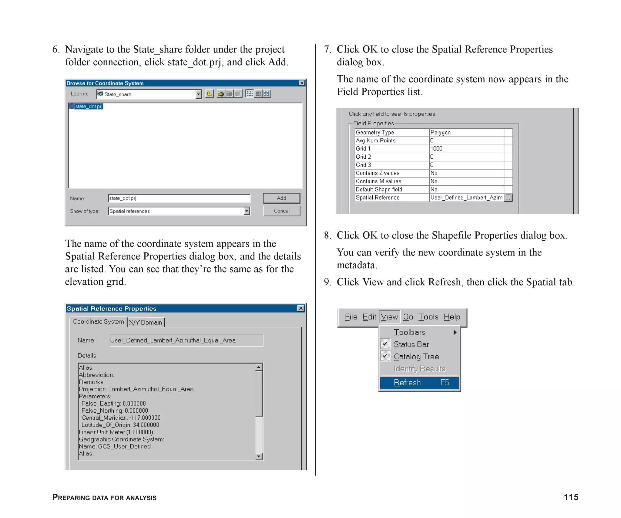 PREPARING DATA FOR ANALYSIS 115
6. Navigate to the State_share folder under the project
folder connection, click state_dot.prj, and click Add.
The name of the coordinate system appears in the
Spatial Reference Properties dialog box, and the details
are listed. You can see that they’re the same as for the
elevation grid.
7. Click OK to close the Spatial Reference Properties
dialog box.
The name of the coordinate system now appears in the
Field Properties list.
8. Click OK to close the Shapefile Properties dialog box.
You can verify the new coordinate system in the
metadata.
9. Click View and click Refresh, then click the Spatial tab.
ch06.p65 02/15/2001, 1:15 PM
115
 