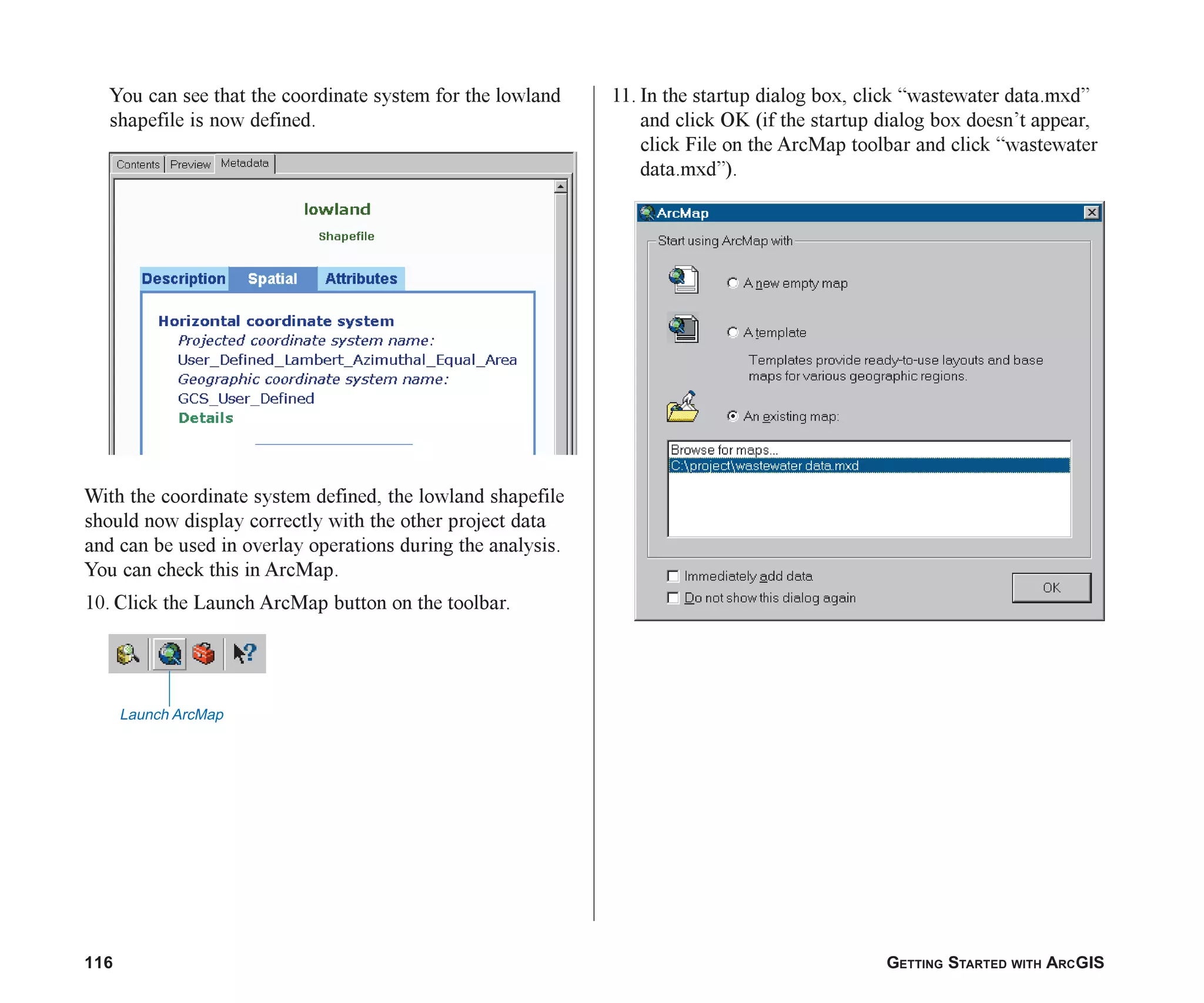 116 GETTING STARTED WITH ARCGIS
You can see that the coordinate system for the lowland
shapefile is now defined.
With the coordinate system defined, the lowland shapefile
should now display correctly with the other project data
and can be used in overlay operations during the analysis.
You can check this in ArcMap.
10. Click the Launch ArcMap button on the toolbar.
11. In the startup dialog box, click “wastewater data.mxd”
and click OK (if the startup dialog box doesn’t appear,
click File on the ArcMap toolbar and click “wastewater
data.mxd”).
Launch ArcMap
ch06.p65 02/15/2001, 1:15 PM
116
 