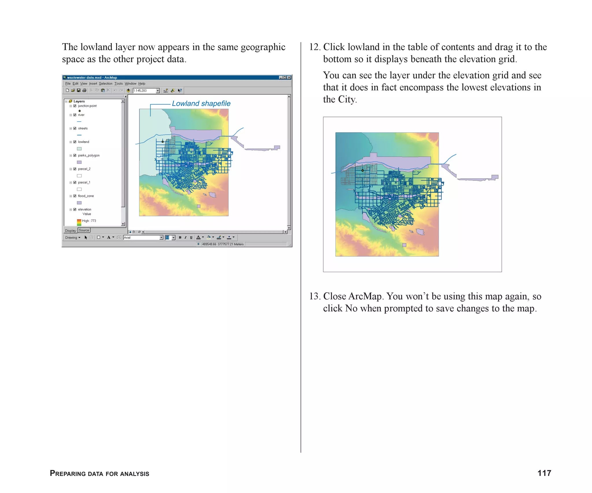 PREPARING DATA FOR ANALYSIS 117
The lowland layer now appears in the same geographic
space as the other project data.
12. Click lowland in the table of contents and drag it to the
bottom so it displays beneath the elevation grid.
You can see the layer under the elevation grid and see
that it does in fact encompass the lowest elevations in
the City.
13. Close ArcMap. You won’t be using this map again, so
click No when prompted to save changes to the map.
Lowland shapefile
ch06.p65 02/15/2001, 1:15 PM
117
 