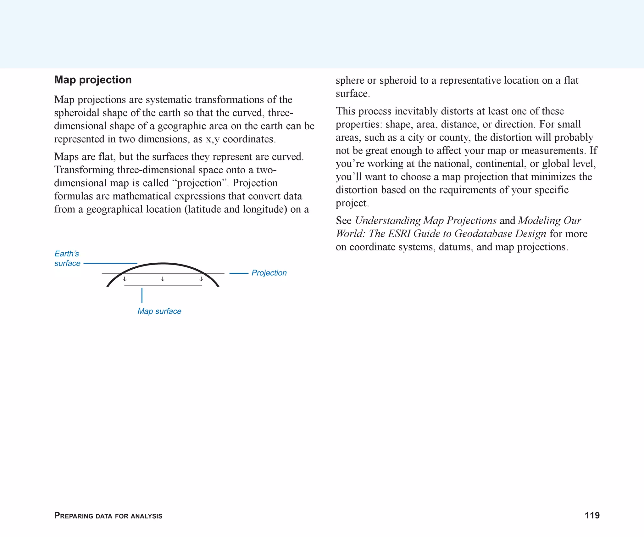 PREPARING DATA FOR ANALYSIS 119
Map projection
Map projections are systematic transformations of the
spheroidal shape of the earth so that the curved, three-
dimensional shape of a geographic area on the earth can be
represented in two dimensions, as x,y coordinates.
Maps are flat, but the surfaces they represent are curved.
Transforming three-dimensional space onto a two-
dimensional map is called “projection”. Projection
formulas are mathematical expressions that convert data
from a geographical location (latitude and longitude) on a
Projection
Earth’s
surface
Map surface
sphere or spheroid to a representative location on a flat
surface.
This process inevitably distorts at least one of these
properties: shape, area, distance, or direction. For small
areas, such as a city or county, the distortion will probably
not be great enough to affect your map or measurements. If
you’re working at the national, continental, or global level,
you’ll want to choose a map projection that minimizes the
distortion based on the requirements of your specific
project.
See Understanding Map Projections and Modeling Our
World: The ESRI Guide to Geodatabase Design for more
on coordinate systems, datums, and map projections.
ch06.p65 02/15/2001, 1:15 PM
119
 