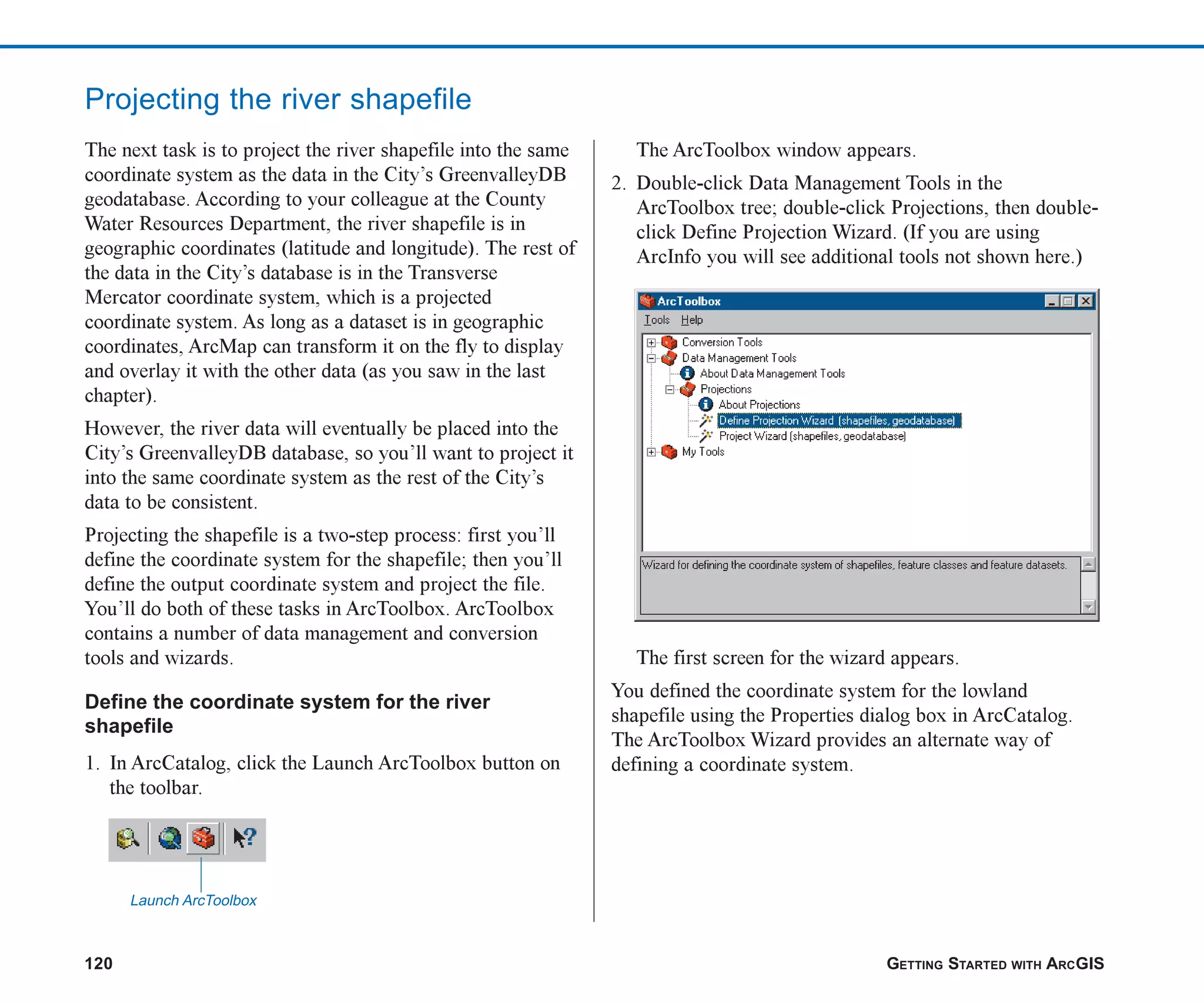 120 GETTING STARTED WITH ARCGIS
Projecting the river shapefile
The next task is to project the river shapefile into the same
coordinate system as the data in the City’s GreenvalleyDB
geodatabase. According to your colleague at the County
Water Resources Department, the river shapefile is in
geographic coordinates (latitude and longitude). The rest of
the data in the City’s database is in the Transverse
Mercator coordinate system, which is a projected
coordinate system. As long as a dataset is in geographic
coordinates, ArcMap can transform it on the fly to display
and overlay it with the other data (as you saw in the last
chapter).
However, the river data will eventually be placed into the
City’s GreenvalleyDB database, so you’ll want to project it
into the same coordinate system as the rest of the City’s
data to be consistent.
Projecting the shapefile is a two-step process: first you’ll
define the coordinate system for the shapefile; then you’ll
define the output coordinate system and project the file.
You’ll do both of these tasks in ArcToolbox. ArcToolbox
contains a number of data management and conversion
tools and wizards.
Define the coordinate system for the river
shapefile
1. In ArcCatalog, click the Launch ArcToolbox button on
the toolbar.
The ArcToolbox window appears.
2. Double-click Data Management Tools in the
ArcToolbox tree; double-click Projections, then double-
click Define Projection Wizard. (If you are using
ArcInfo you will see additional tools not shown here.)
The first screen for the wizard appears.
You defined the coordinate system for the lowland
shapefile using the Properties dialog box in ArcCatalog.
The ArcToolbox Wizard provides an alternate way of
defining a coordinate system.
Launch ArcToolbox
ch06.p65 02/15/2001, 1:15 PM
120
 