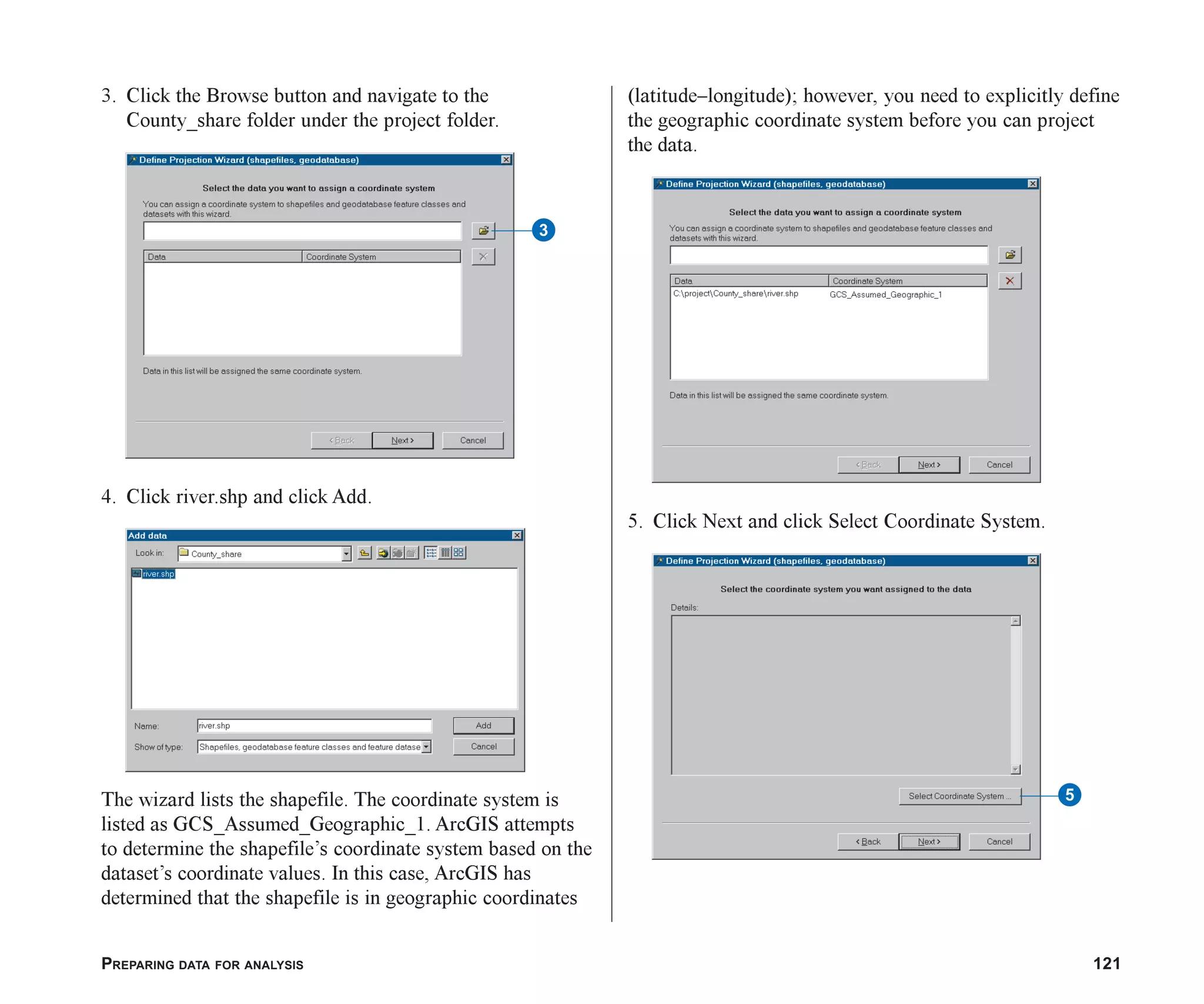 PREPARING DATA FOR ANALYSIS 121
3. Click the Browse button and navigate to the
County_share folder under the project folder.
4. Click river.shp and click Add.
The wizard lists the shapefile. The coordinate system is
listed as GCS_Assumed_Geographic_1. ArcGIS attempts
to determine the shapefile’s coordinate system based on the
dataset’s coordinate values. In this case, ArcGIS has
determined that the shapefile is in geographic coordinates
(latitude–longitude); however, you need to explicitly define
the geographic coordinate system before you can project
the data.
5. Click Next and click Select Coordinate System.
3
5
ch06.p65 02/15/2001, 1:15 PM
121
 