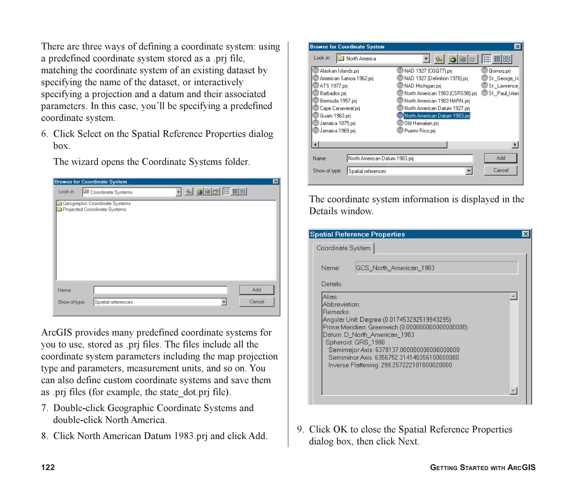 122 GETTING STARTED WITH ARCGIS
There are three ways of defining a coordinate system: using
a predefined coordinate system stored as a .prj file,
matching the coordinate system of an existing dataset by
specifying the name of the dataset, or interactively
specifying a projection and a datum and their associated
parameters. In this case, you’ll be specifying a predefined
coordinate system.
6. Click Select on the Spatial Reference Properties dialog
box.
The wizard opens the Coordinate Systems folder.
ArcGIS provides many predefined coordinate systems for
you to use, stored as .prj files. The files include all the
coordinate system parameters including the map projection
type and parameters, measurement units, and so on. You
can also define custom coordinate systems and save them
as .prj files (for example, the state_dot.prj file).
7. Double-click Geographic Coordinate Systems and
double-click North America.
8. Click North American Datum 1983.prj and click Add.
The coordinate system information is displayed in the
Details window.
9. Click OK to close the Spatial Reference Properties
dialog box, then click Next.
ch06.p65 02/15/2001, 1:15 PM
122
 
