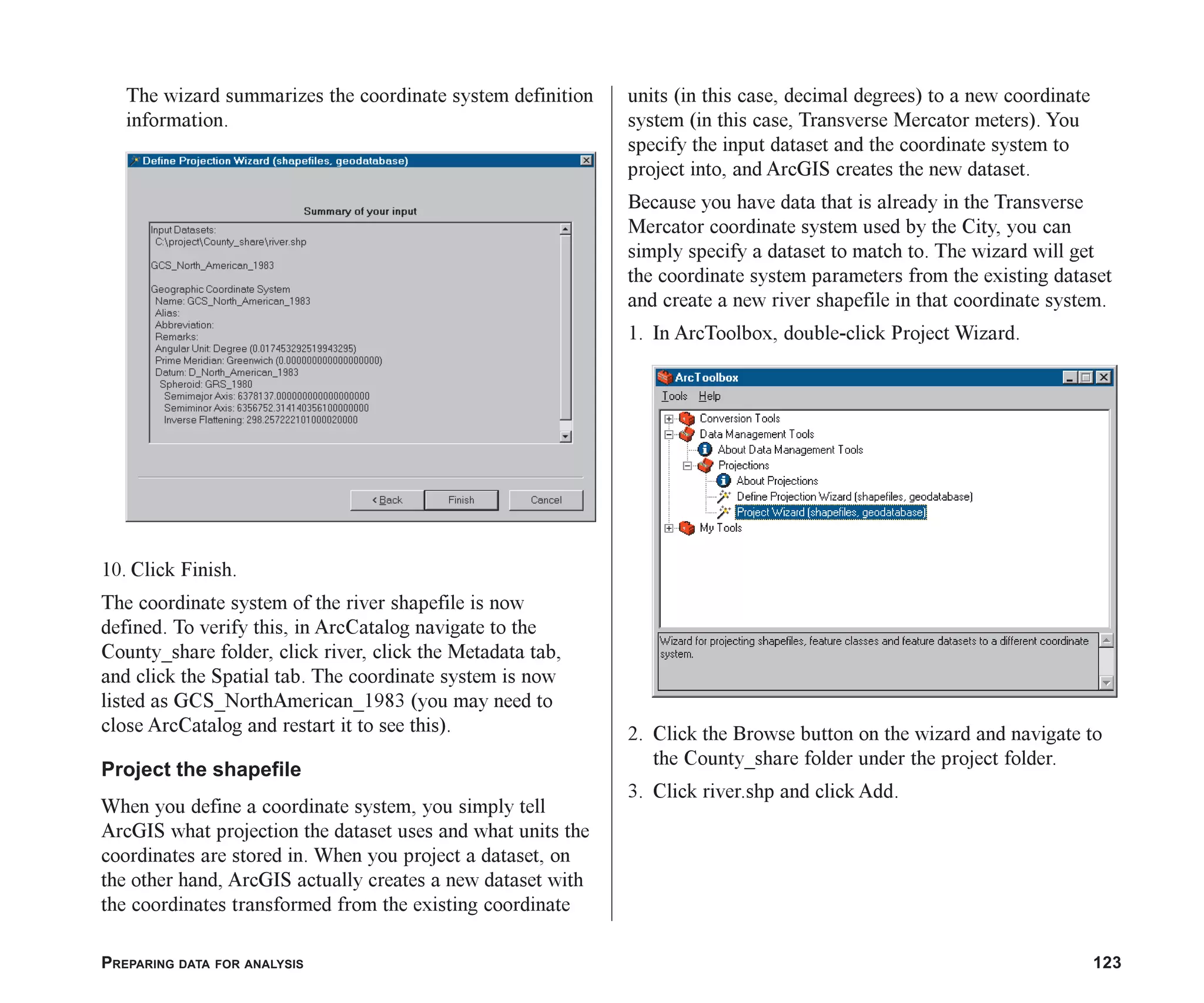 PREPARING DATA FOR ANALYSIS 123
The wizard summarizes the coordinate system definition
information.
10. Click Finish.
The coordinate system of the river shapefile is now
defined. To verify this, in ArcCatalog navigate to the
County_share folder, click river, click the Metadata tab,
and click the Spatial tab. The coordinate system is now
listed as GCS_NorthAmerican_1983 (you may need to
close ArcCatalog and restart it to see this).
Project the shapefile
When you define a coordinate system, you simply tell
ArcGIS what projection the dataset uses and what units the
coordinates are stored in. When you project a dataset, on
the other hand, ArcGIS actually creates a new dataset with
the coordinates transformed from the existing coordinate
units (in this case, decimal degrees) to a new coordinate
system (in this case, Transverse Mercator meters). You
specify the input dataset and the coordinate system to
project into, and ArcGIS creates the new dataset.
Because you have data that is already in the Transverse
Mercator coordinate system used by the City, you can
simply specify a dataset to match to. The wizard will get
the coordinate system parameters from the existing dataset
and create a new river shapefile in that coordinate system.
1. In ArcToolbox, double-click Project Wizard.
2. Click the Browse button on the wizard and navigate to
the County_share folder under the project folder.
3. Click river.shp and click Add.
ch06.p65 02/15/2001, 1:15 PM
123
 
