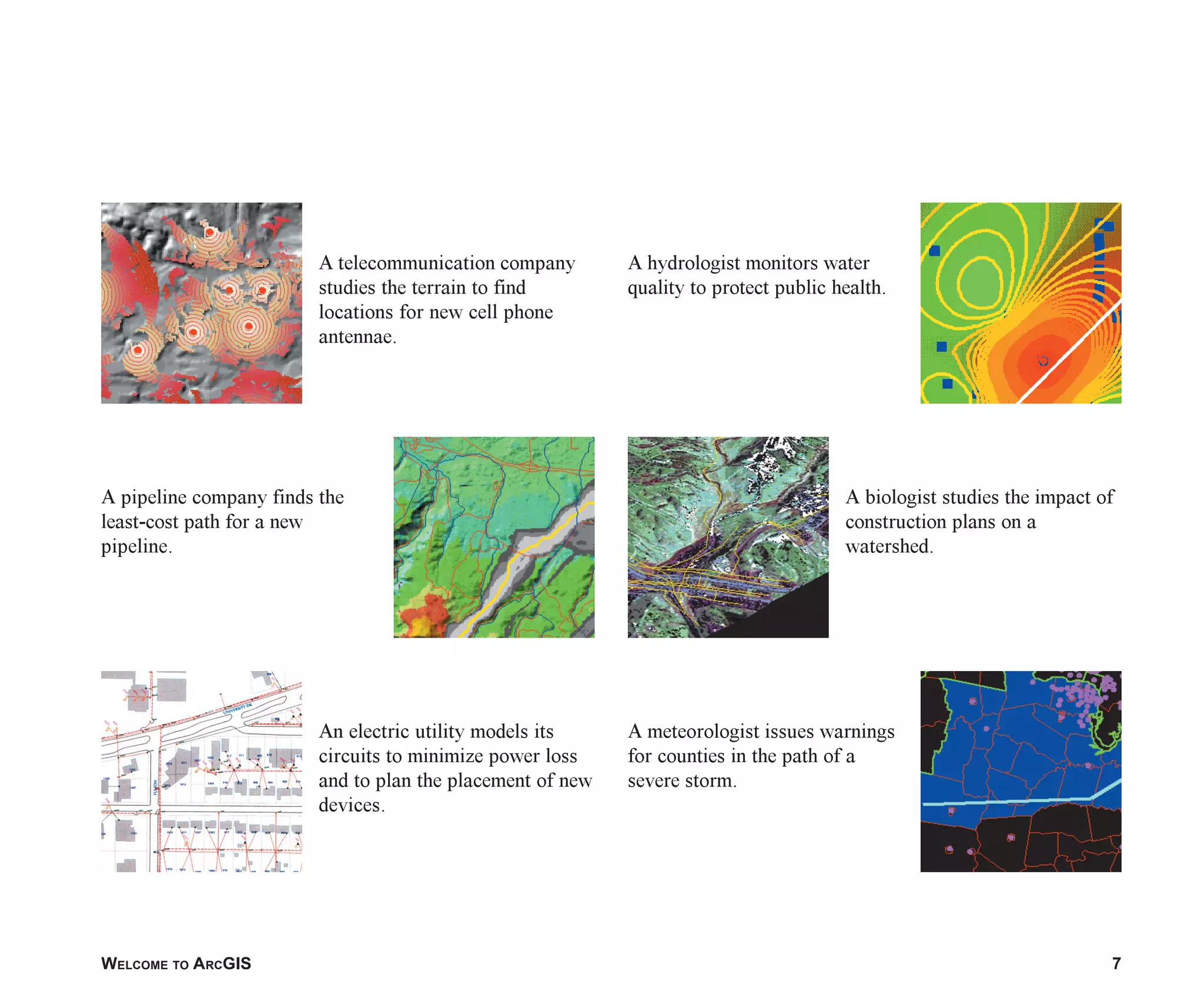 WELCOME TO ARCGIS 7
A meteorologist issues warnings
for counties in the path of a
severe storm.
A biologist studies the impact of
construction plans on a
watershed.
A hydrologist monitors water
quality to protect public health.
An electric utility models its
circuits to minimize power loss
and to plan the placement of new
devices.
A pipeline company finds the
least-cost path for a new
pipeline.
A telecommunication company
studies the terrain to find
locations for new cell phone
antennae.
ch01.p65 02/15/2001, 9:17 AM
7
 
