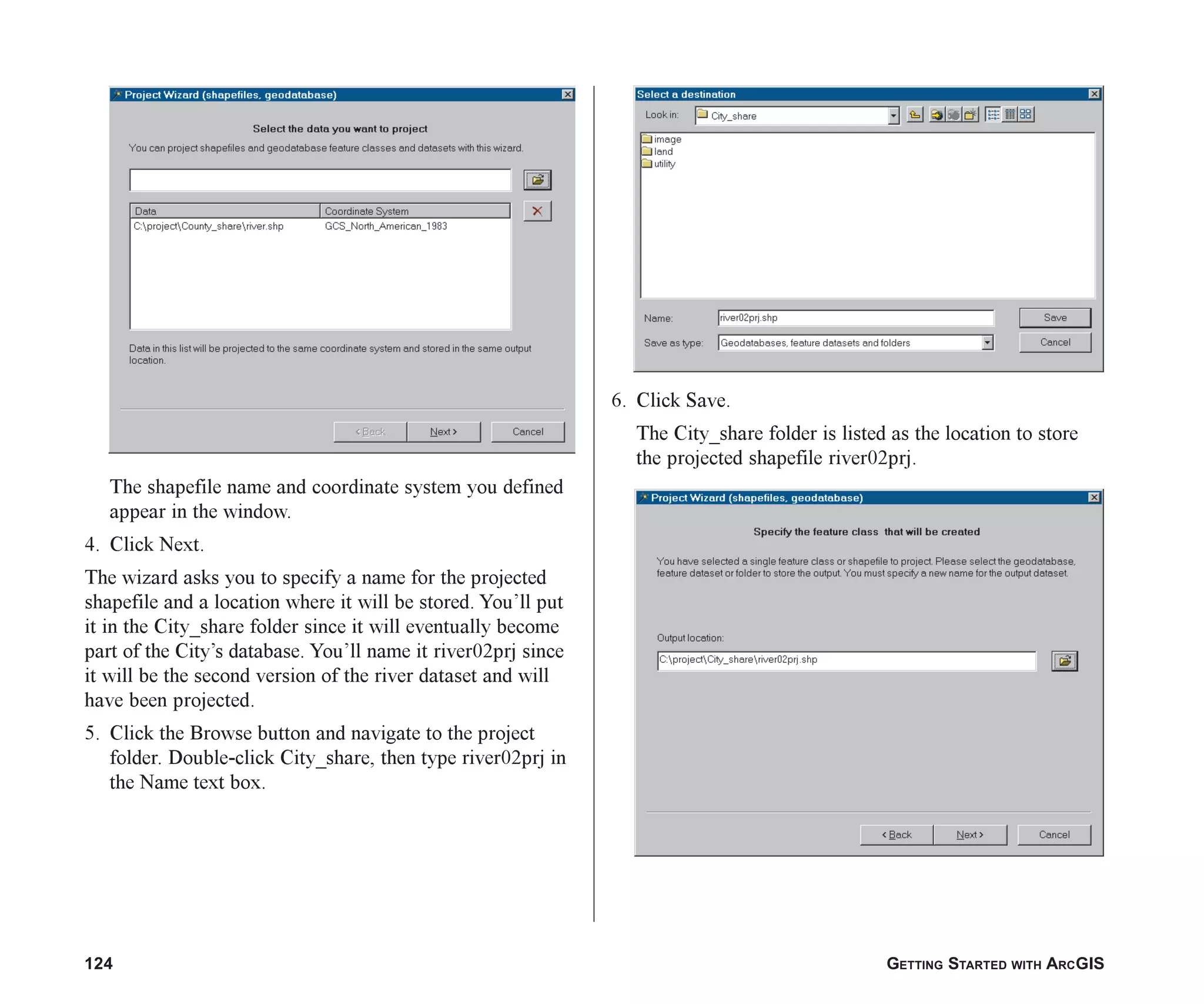 124 GETTING STARTED WITH ARCGIS
The shapefile name and coordinate system you defined
appear in the window.
4. Click Next.
The wizard asks you to specify a name for the projected
shapefile and a location where it will be stored. You’ll put
it in the City_share folder since it will eventually become
part of the City’s database. You’ll name it river02prj since
it will be the second version of the river dataset and will
have been projected.
5. Click the Browse button and navigate to the project
folder. Double-click City_share, then type river02prj in
the Name text box.
6. Click Save.
The City_share folder is listed as the location to store
the projected shapefile river02prj.
ch06.p65 02/15/2001, 1:15 PM
124
 