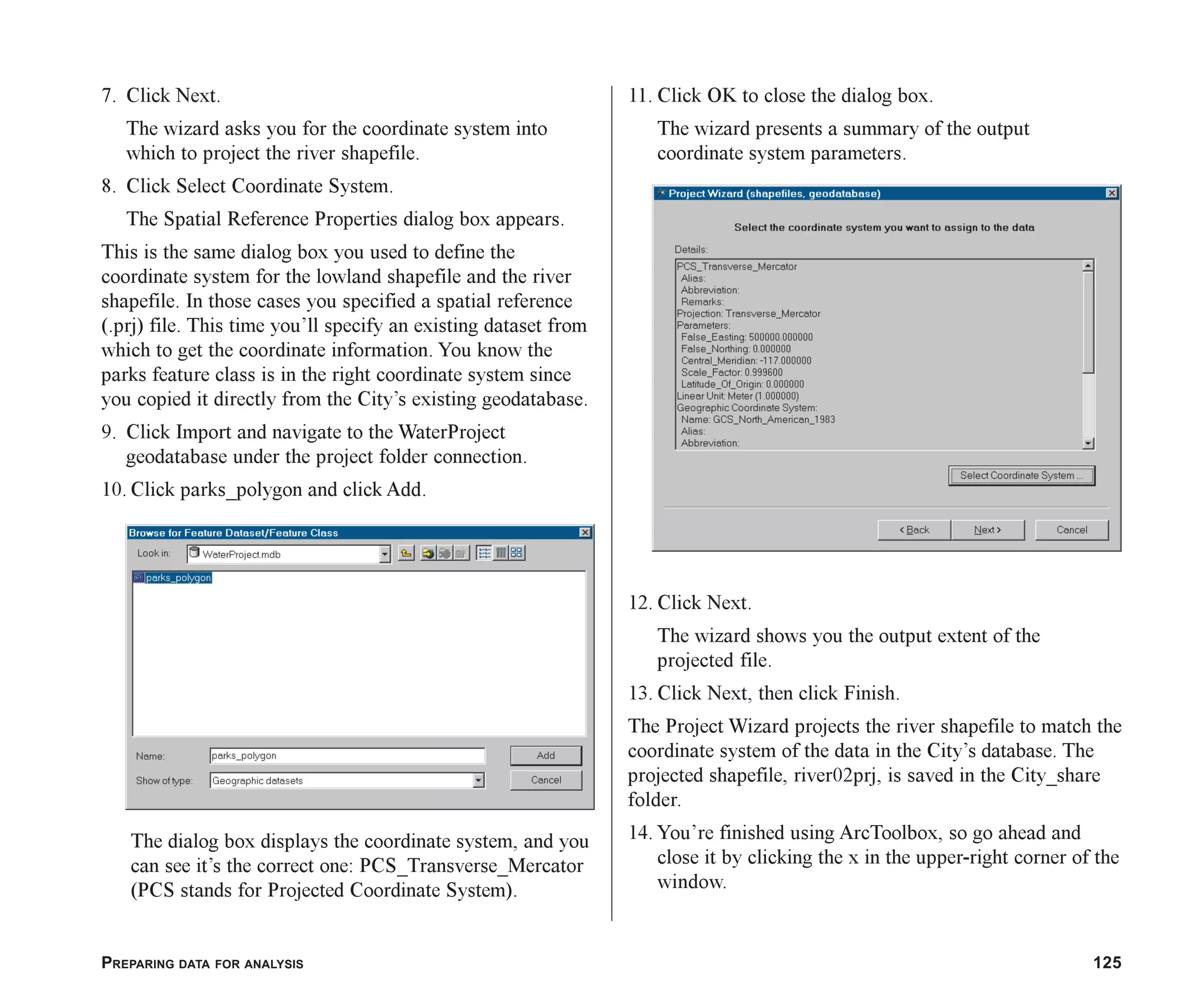 PREPARING DATA FOR ANALYSIS 125
7. Click Next.
The wizard asks you for the coordinate system into
which to project the river shapefile.
8. Click Select Coordinate System.
The Spatial Reference Properties dialog box appears.
This is the same dialog box you used to define the
coordinate system for the lowland shapefile and the river
shapefile. In those cases you specified a spatial reference
(.prj) file. This time you’ll specify an existing dataset from
which to get the coordinate information. You know the
parks feature class is in the right coordinate system since
you copied it directly from the City’s existing geodatabase.
9. Click Import and navigate to the WaterProject
geodatabase under the project folder connection.
10. Click parks_polygon and click Add.
The dialog box displays the coordinate system, and you
can see it’s the correct one: PCS_Transverse_Mercator
(PCS stands for Projected Coordinate System).
11. Click OK to close the dialog box.
The wizard presents a summary of the output
coordinate system parameters.
12. Click Next.
The wizard shows you the output extent of the
projected file.
13. Click Next, then click Finish.
The Project Wizard projects the river shapefile to match the
coordinate system of the data in the City’s database. The
projected shapefile, river02prj, is saved in the City_share
folder.
14. You’re finished using ArcToolbox, so go ahead and
close it by clicking the x in the upper-right corner of the
window.
ch06.p65 02/15/2001, 1:15 PM
125
 