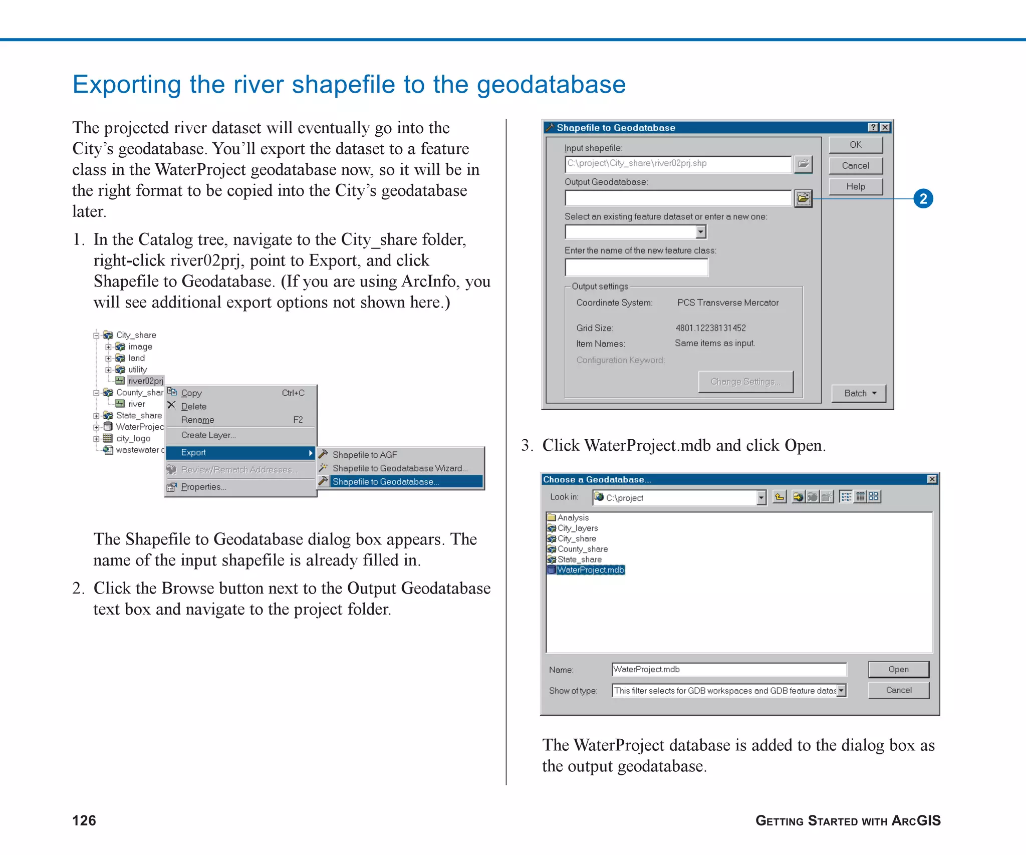 126 GETTING STARTED WITH ARCGIS
Exporting the river shapefile to the geodatabase
The projected river dataset will eventually go into the
City’s geodatabase. You’ll export the dataset to a feature
class in the WaterProject geodatabase now, so it will be in
the right format to be copied into the City’s geodatabase
later.
1. In the Catalog tree, navigate to the City_share folder,
right-click river02prj, point to Export, and click
Shapefile to Geodatabase. (If you are using ArcInfo, you
will see additional export options not shown here.)
The Shapefile to Geodatabase dialog box appears. The
name of the input shapefile is already filled in.
2. Click the Browse button next to the Output Geodatabase
text box and navigate to the project folder.
3. Click WaterProject.mdb and click Open.
The WaterProject database is added to the dialog box as
the output geodatabase.
2
ch06.p65 02/15/2001, 1:15 PM
126
 