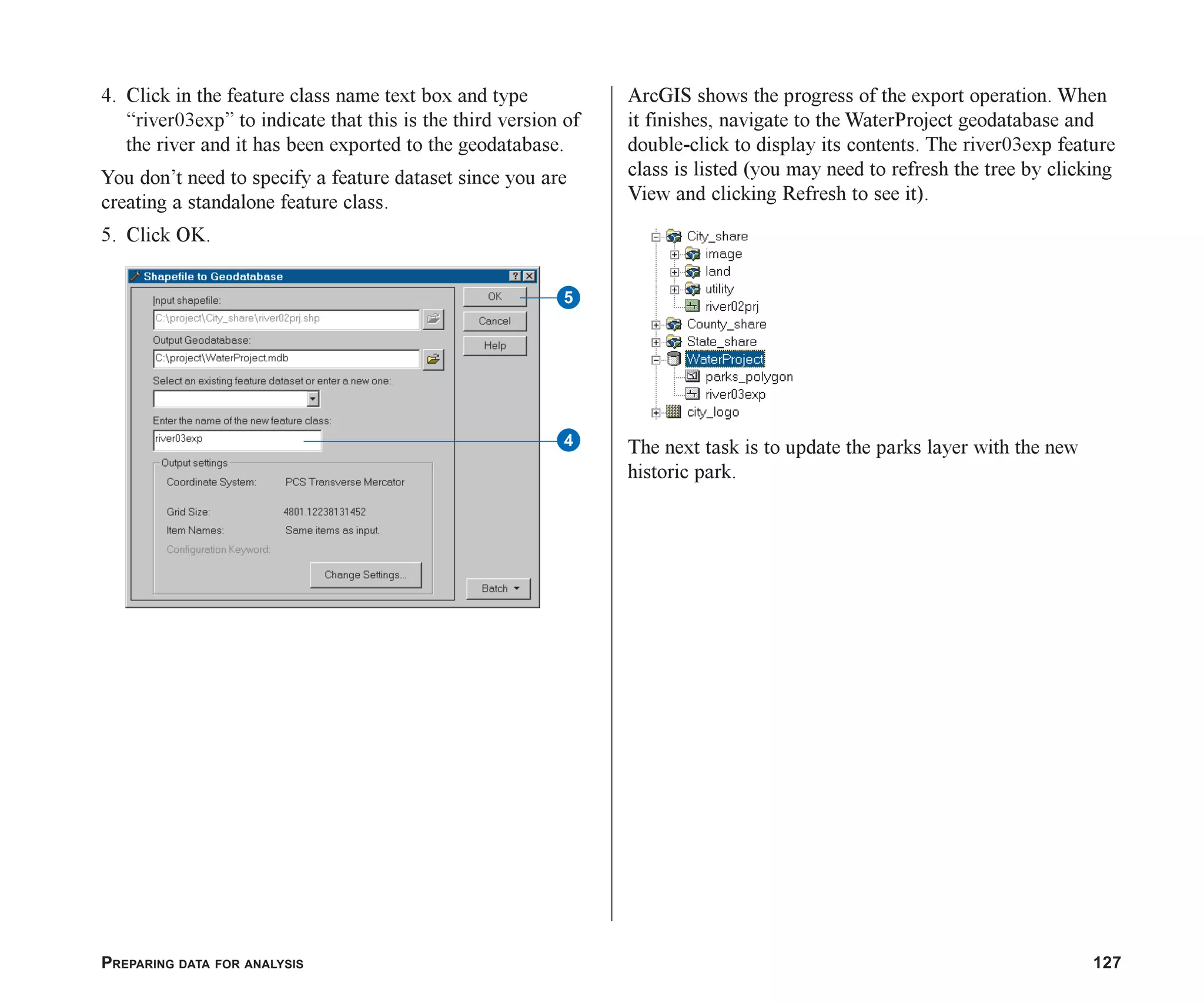 PREPARING DATA FOR ANALYSIS 127
4. Click in the feature class name text box and type
“river03exp” to indicate that this is the third version of
the river and it has been exported to the geodatabase.
You don’t need to specify a feature dataset since you are
creating a standalone feature class.
5. Click OK.
ArcGIS shows the progress of the export operation. When
it finishes, navigate to the WaterProject geodatabase and
double-click to display its contents. The river03exp feature
class is listed (you may need to refresh the tree by clicking
View and clicking Refresh to see it).
The next task is to update the parks layer with the new
historic park.
4
5
ch06.p65 02/15/2001, 1:15 PM
127
 