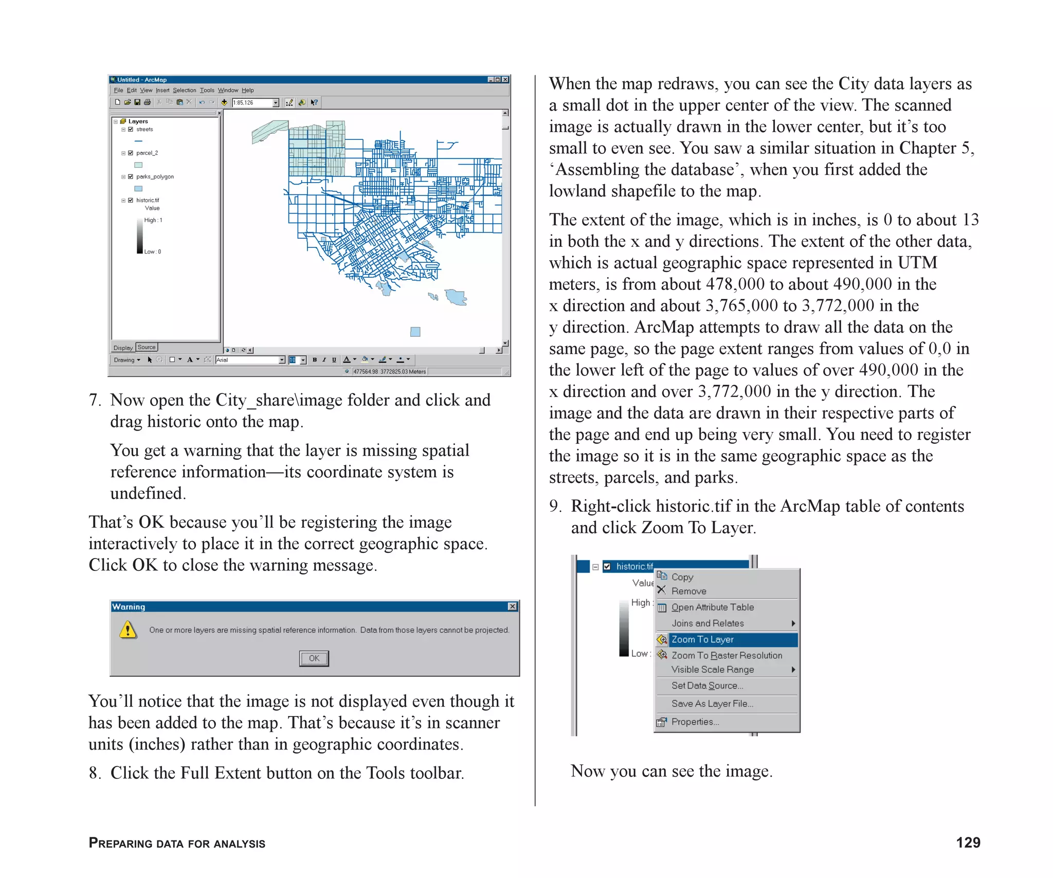 PREPARING DATA FOR ANALYSIS 129
7. Now open the City_shareimage folder and click and
drag historic onto the map.
You get a warning that the layer is missing spatial
reference information—its coordinate system is
undefined.
That’s OK because you’ll be registering the image
interactively to place it in the correct geographic space.
Click OK to close the warning message.
You’ll notice that the image is not displayed even though it
has been added to the map. That’s because it’s in scanner
units (inches) rather than in geographic coordinates.
8. Click the Full Extent button on the Tools toolbar.
When the map redraws, you can see the City data layers as
a small dot in the upper center of the view. The scanned
image is actually drawn in the lower center, but it’s too
small to even see. You saw a similar situation in Chapter 5,
‘Assembling the database’, when you first added the
lowland shapefile to the map.
The extent of the image, which is in inches, is 0 to about 13
in both the x and y directions. The extent of the other data,
which is actual geographic space represented in UTM
meters, is from about 478,000 to about 490,000 in the
x direction and about 3,765,000 to 3,772,000 in the
y direction. ArcMap attempts to draw all the data on the
same page, so the page extent ranges from values of 0,0 in
the lower left of the page to values of over 490,000 in the
x direction and over 3,772,000 in the y direction. The
image and the data are drawn in their respective parts of
the page and end up being very small. You need to register
the image so it is in the same geographic space as the
streets, parcels, and parks.
9. Right-click historic.tif in the ArcMap table of contents
and click Zoom To Layer.
Now you can see the image.
ch06.p65 03/01/2001, 11:31 AM
129
 