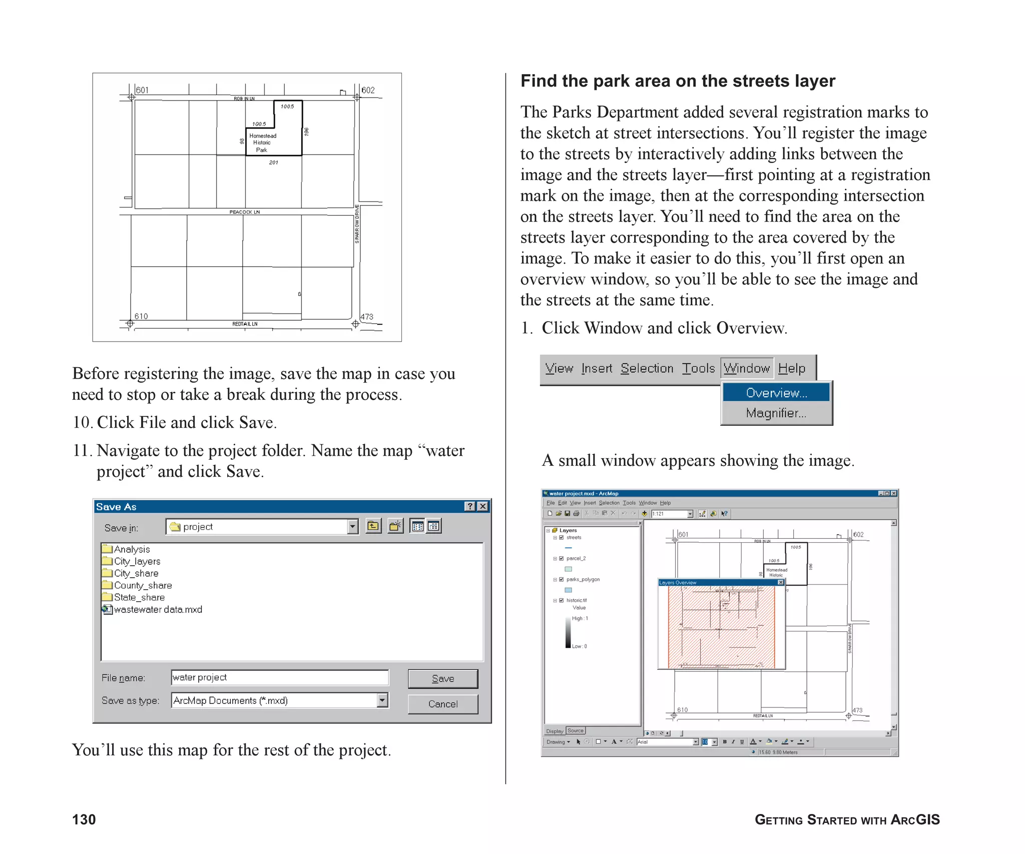 130 GETTING STARTED WITH ARCGIS
Before registering the image, save the map in case you
need to stop or take a break during the process.
10. Click File and click Save.
11. Navigate to the project folder. Name the map “water
project” and click Save.
You’ll use this map for the rest of the project.
Find the park area on the streets layer
The Parks Department added several registration marks to
the sketch at street intersections. You’ll register the image
to the streets by interactively adding links between the
image and the streets layer—first pointing at a registration
mark on the image, then at the corresponding intersection
on the streets layer. You’ll need to find the area on the
streets layer corresponding to the area covered by the
image. To make it easier to do this, you’ll first open an
overview window, so you’ll be able to see the image and
the streets at the same time.
1. Click Window and click Overview.
A small window appears showing the image.
ch06.p65 02/15/2001, 1:15 PM
130
 