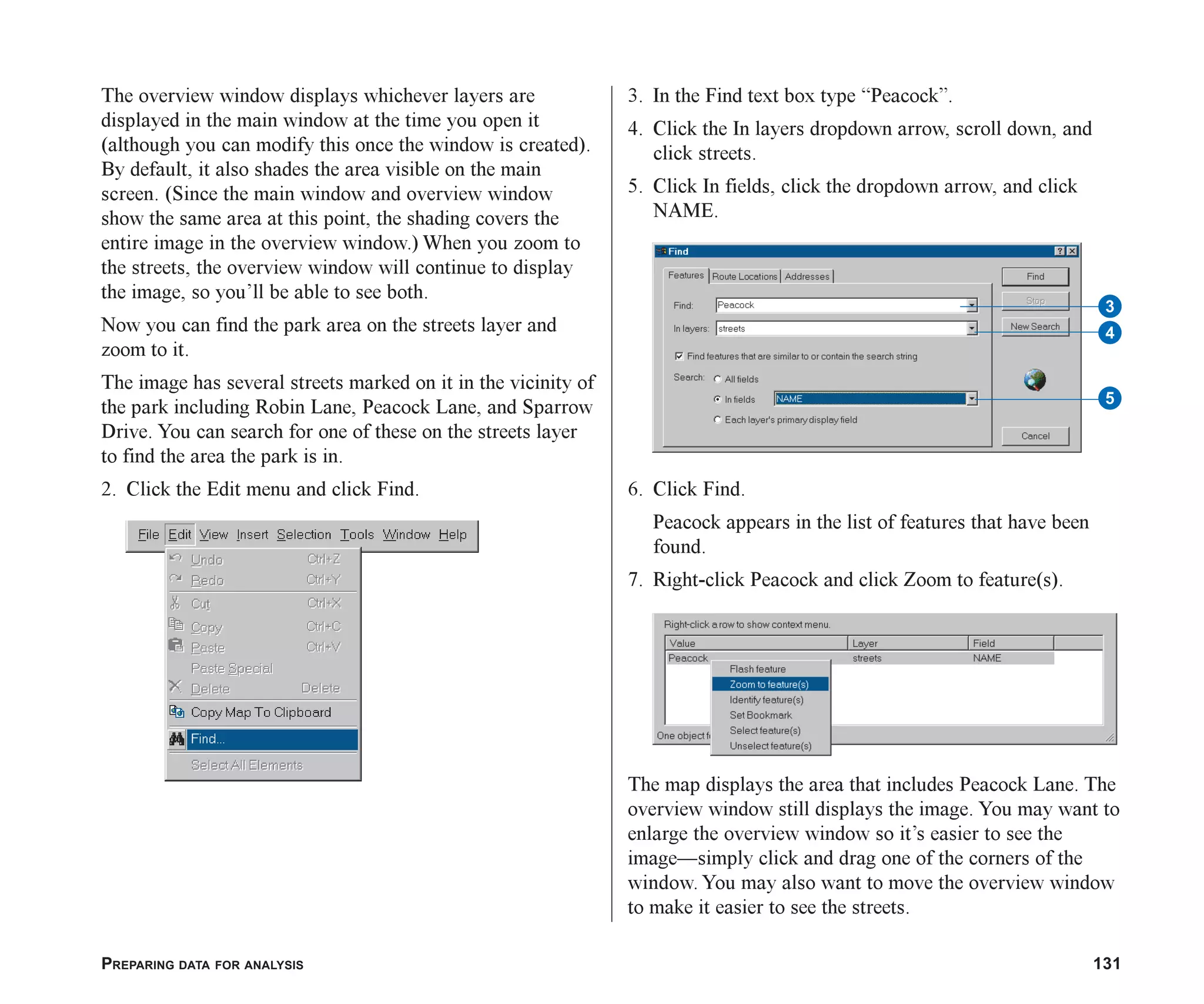 PREPARING DATA FOR ANALYSIS 131
The overview window displays whichever layers are
displayed in the main window at the time you open it
(although you can modify this once the window is created).
By default, it also shades the area visible on the main
screen. (Since the main window and overview window
show the same area at this point, the shading covers the
entire image in the overview window.) When you zoom to
the streets, the overview window will continue to display
the image, so you’ll be able to see both.
Now you can find the park area on the streets layer and
zoom to it.
The image has several streets marked on it in the vicinity of
the park including Robin Lane, Peacock Lane, and Sparrow
Drive. You can search for one of these on the streets layer
to find the area the park is in.
2. Click the Edit menu and click Find.
3. In the Find text box type “Peacock”.
4. Click the In layers dropdown arrow, scroll down, and
click streets.
5. Click In fields, click the dropdown arrow, and click
NAME.
6. Click Find.
Peacock appears in the list of features that have been
found.
7. Right-click Peacock and click Zoom to feature(s).
The map displays the area that includes Peacock Lane. The
overview window still displays the image. You may want to
enlarge the overview window so it’s easier to see the
image—simply click and drag one of the corners of the
window. You may also want to move the overview window
to make it easier to see the streets.
5
3
4
ch06.p65 02/15/2001, 1:15 PM
131
 