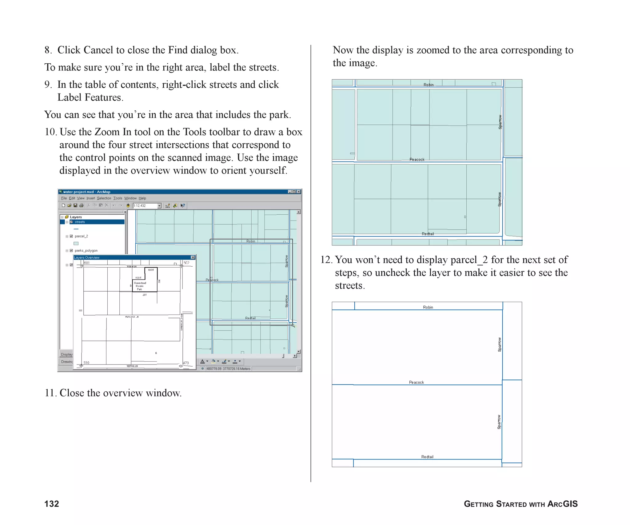 132 GETTING STARTED WITH ARCGIS
8. Click Cancel to close the Find dialog box.
To make sure you’re in the right area, label the streets.
9. In the table of contents, right-click streets and click
Label Features.
You can see that you’re in the area that includes the park.
10. Use the Zoom In tool on the Tools toolbar to draw a box
around the four street intersections that correspond to
the control points on the scanned image. Use the image
displayed in the overview window to orient yourself.
11. Close the overview window.
Now the display is zoomed to the area corresponding to
the image.
12. You won’t need to display parcel_2 for the next set of
steps, so uncheck the layer to make it easier to see the
streets.
ch06.p65 02/15/2001, 1:15 PM
132
 
