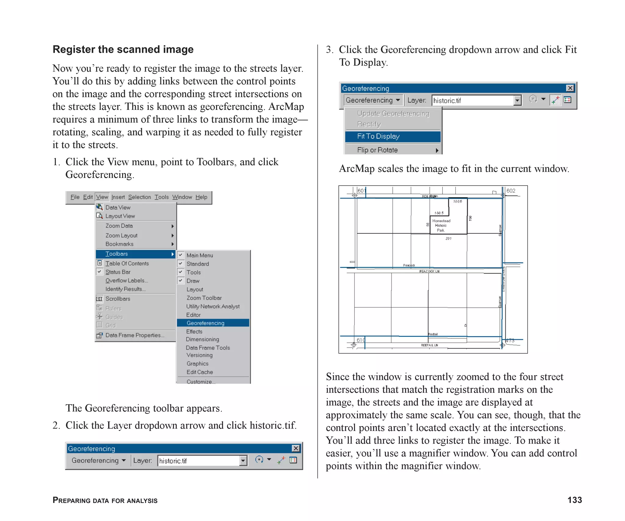 PREPARING DATA FOR ANALYSIS 133
Register the scanned image
Now you’re ready to register the image to the streets layer.
You’ll do this by adding links between the control points
on the image and the corresponding street intersections on
the streets layer. This is known as georeferencing. ArcMap
requires a minimum of three links to transform the image—
rotating, scaling, and warping it as needed to fully register
it to the streets.
1. Click the View menu, point to Toolbars, and click
Georeferencing.
The Georeferencing toolbar appears.
2. Click the Layer dropdown arrow and click historic.tif.
3. Click the Georeferencing dropdown arrow and click Fit
To Display.
ArcMap scales the image to fit in the current window.
Since the window is currently zoomed to the four street
intersections that match the registration marks on the
image, the streets and the image are displayed at
approximately the same scale. You can see, though, that the
control points aren’t located exactly at the intersections.
You’ll add three links to register the image. To make it
easier, you’ll use a magnifier window. You can add control
points within the magnifier window.
ch06.p65 02/15/2001, 1:15 PM
133
 