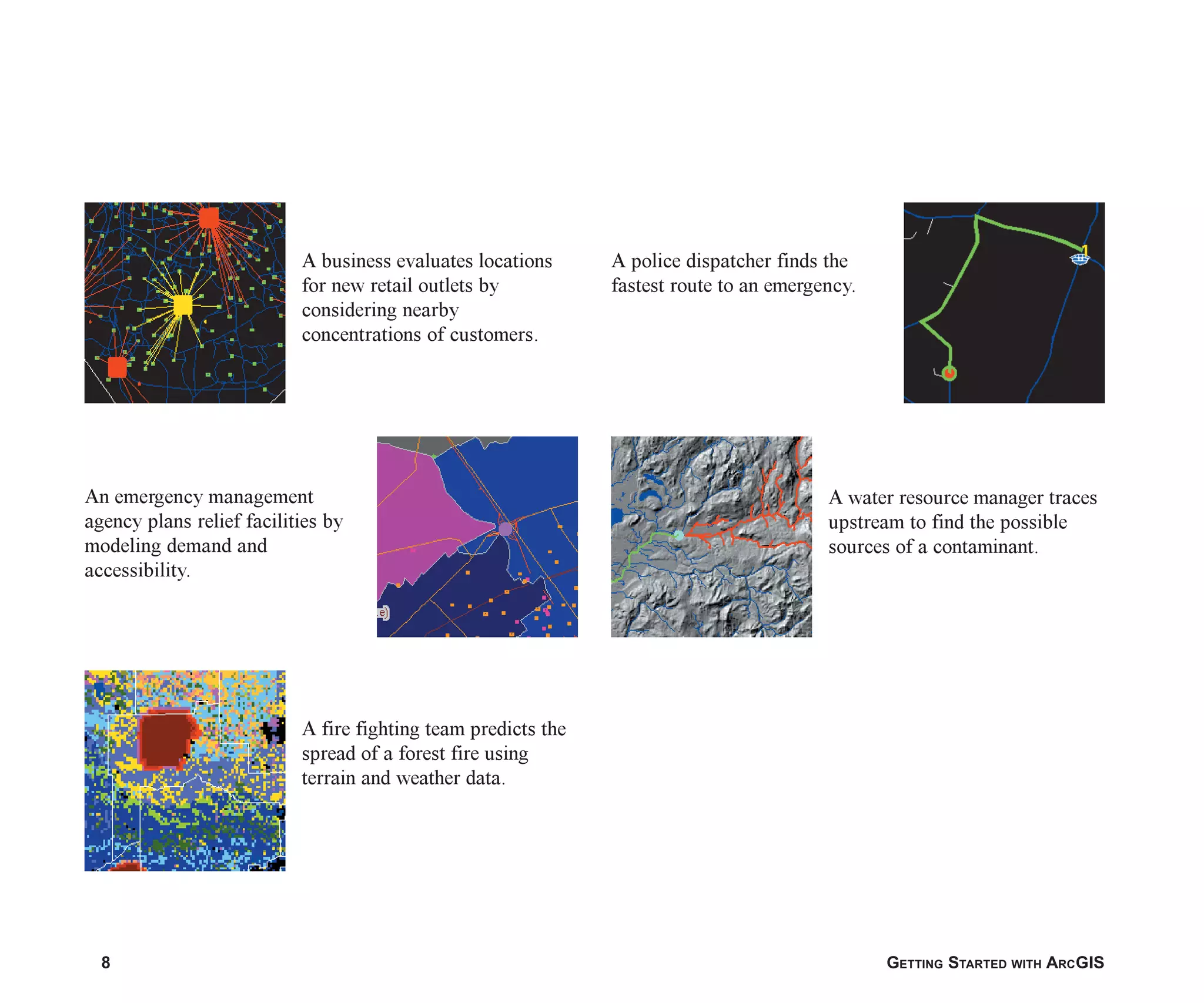 8 GETTING STARTED WITH ARCGIS
A business evaluates locations
for new retail outlets by
considering nearby
concentrations of customers.
A water resource manager traces
upstream to find the possible
sources of a contaminant.
A police dispatcher finds the
fastest route to an emergency.
A fire fighting team predicts the
spread of a forest fire using
terrain and weather data.
An emergency management
agency plans relief facilities by
modeling demand and
accessibility.
ch01.p65 02/15/2001, 9:17 AM
8
 