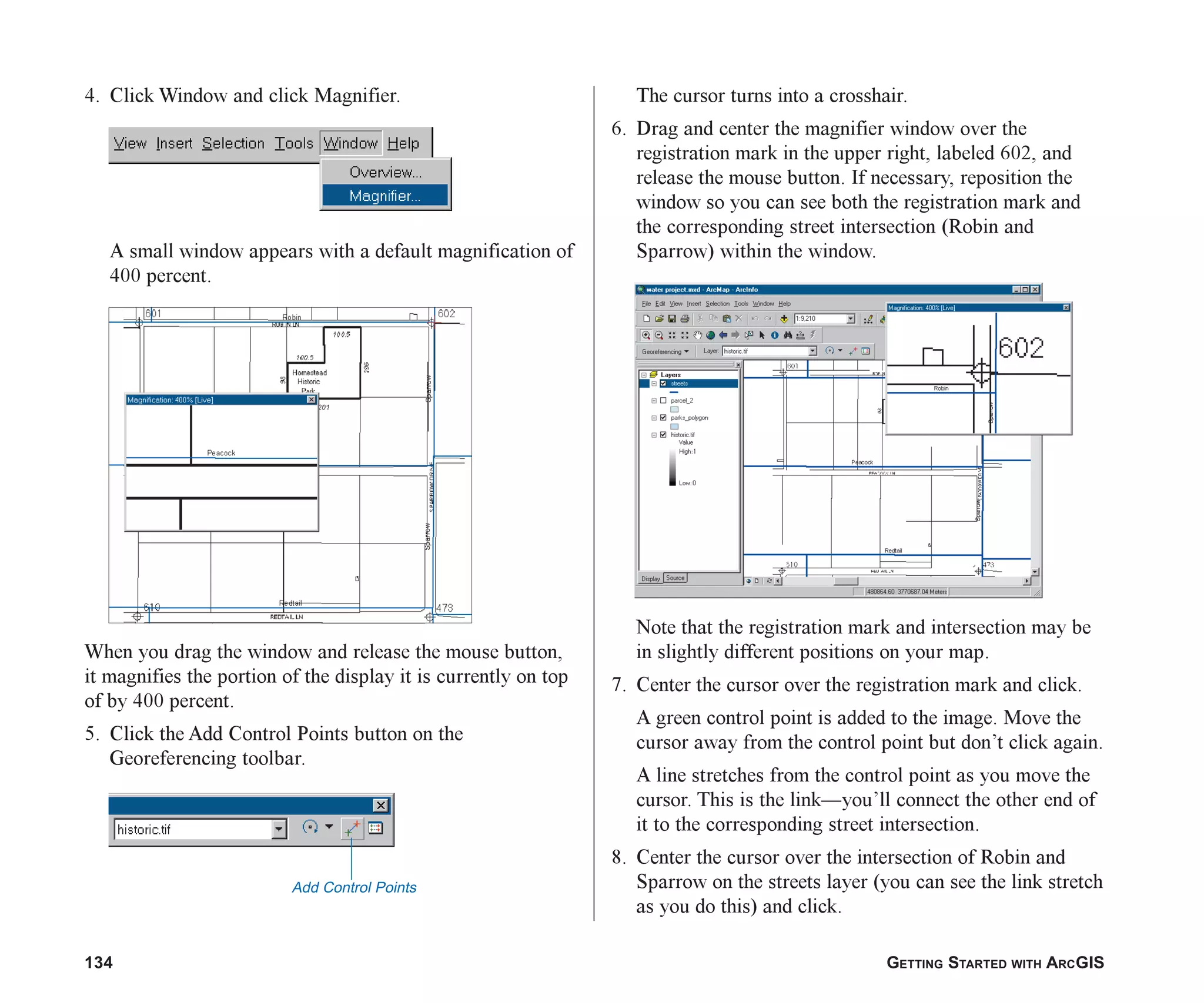 134 GETTING STARTED WITH ARCGIS
4. Click Window and click Magnifier.
A small window appears with a default magnification of
400 percent.
When you drag the window and release the mouse button,
it magnifies the portion of the display it is currently on top
of by 400 percent.
5. Click the Add Control Points button on the
Georeferencing toolbar.
The cursor turns into a crosshair.
6. Drag and center the magnifier window over the
registration mark in the upper right, labeled 602, and
release the mouse button. If necessary, reposition the
window so you can see both the registration mark and
the corresponding street intersection (Robin and
Sparrow) within the window.
Note that the registration mark and intersection may be
in slightly different positions on your map.
7. Center the cursor over the registration mark and click.
A green control point is added to the image. Move the
cursor away from the control point but don’t click again.
A line stretches from the control point as you move the
cursor. This is the link—you’ll connect the other end of
it to the corresponding street intersection.
8. Center the cursor over the intersection of Robin and
Sparrow on the streets layer (you can see the link stretch
as you do this) and click.
Add Control Points
ch06.p65 02/15/2001, 1:15 PM
134
 