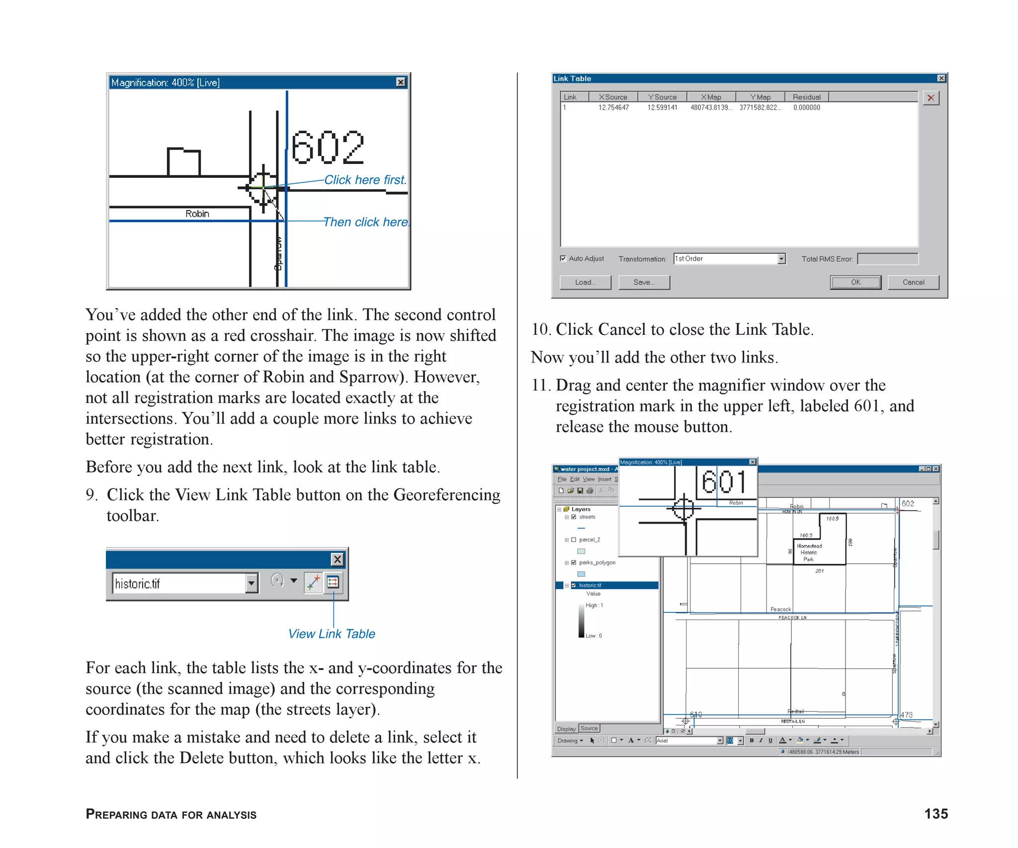 PREPARING DATA FOR ANALYSIS 135
You’ve added the other end of the link. The second control
point is shown as a red crosshair. The image is now shifted
so the upper-right corner of the image is in the right
location (at the corner of Robin and Sparrow). However,
not all registration marks are located exactly at the
intersections. You’ll add a couple more links to achieve
better registration.
Before you add the next link, look at the link table.
9. Click the View Link Table button on the Georeferencing
toolbar.
For each link, the table lists the x- and y-coordinates for the
source (the scanned image) and the corresponding
coordinates for the map (the streets layer).
If you make a mistake and need to delete a link, select it
and click the Delete button, which looks like the letter x.
10. Click Cancel to close the Link Table.
Now you’ll add the other two links.
11. Drag and center the magnifier window over the
registration mark in the upper left, labeled 601, and
release the mouse button.
Then click here.
Click here first.
View Link Table
ch06.p65 02/15/2001, 1:15 PM
135
 