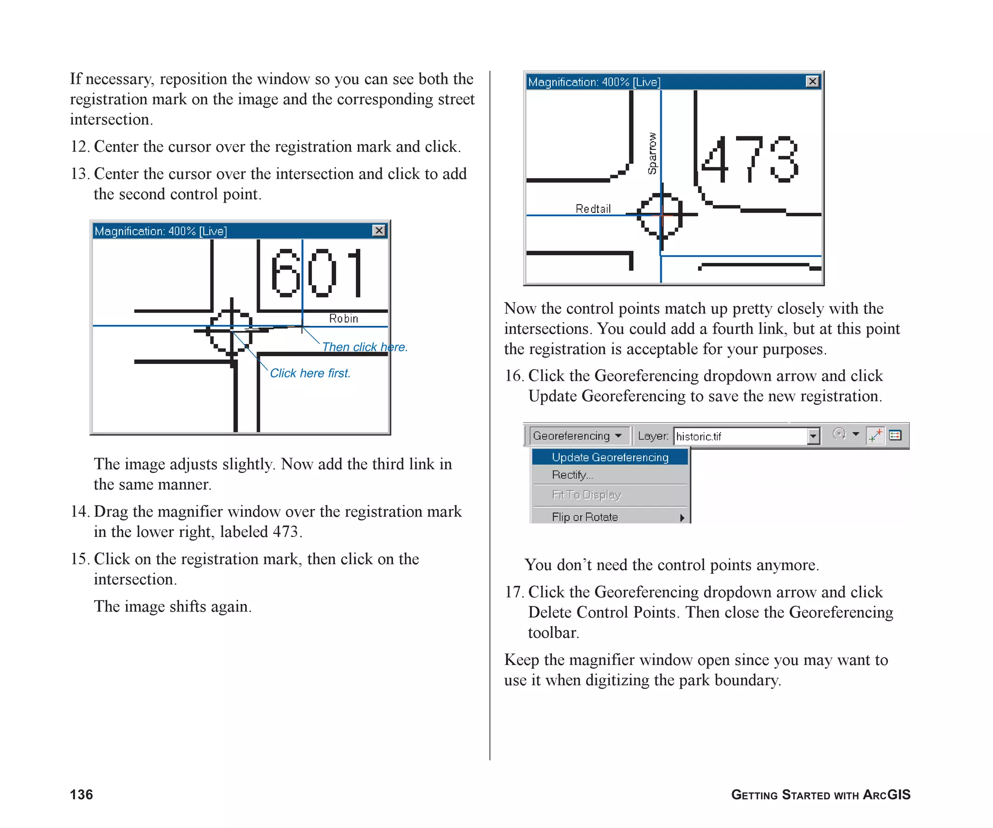 136 GETTING STARTED WITH ARCGIS
If necessary, reposition the window so you can see both the
registration mark on the image and the corresponding street
intersection.
12. Center the cursor over the registration mark and click.
13. Center the cursor over the intersection and click to add
the second control point.
The image adjusts slightly. Now add the third link in
the same manner.
14. Drag the magnifier window over the registration mark
in the lower right, labeled 473.
15. Click on the registration mark, then click on the
intersection.
The image shifts again.
Now the control points match up pretty closely with the
intersections. You could add a fourth link, but at this point
the registration is acceptable for your purposes.
16. Click the Georeferencing dropdown arrow and click
Update Georeferencing to save the new registration.
You don’t need the control points anymore.
17. Click the Georeferencing dropdown arrow and click
Delete Control Points. Then close the Georeferencing
toolbar.
Keep the magnifier window open since you may want to
use it when digitizing the park boundary.
Then click here.
Click here first.
ch06.p65 02/15/2001, 1:15 PM
136
 