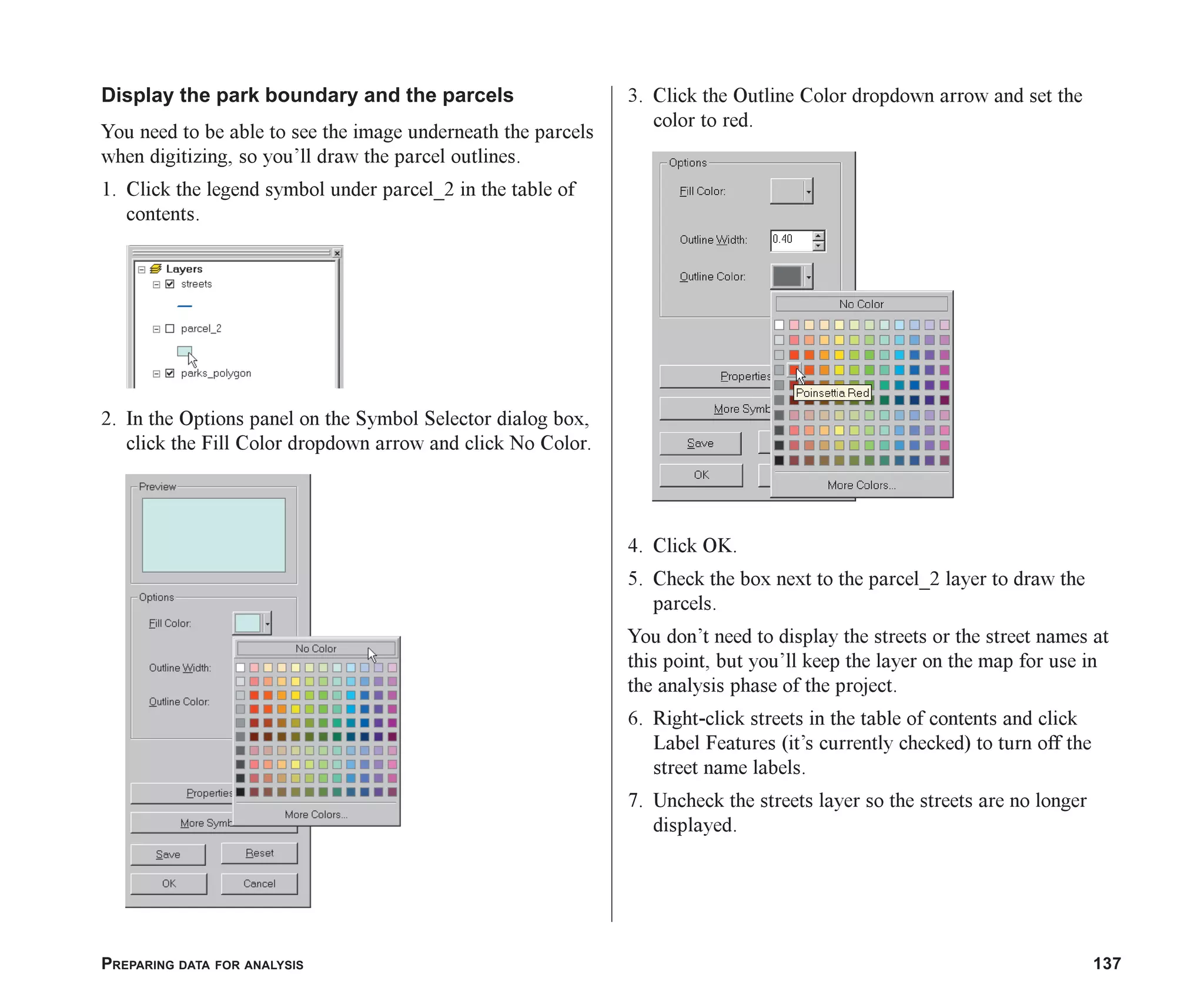 PREPARING DATA FOR ANALYSIS 137
Display the park boundary and the parcels
You need to be able to see the image underneath the parcels
when digitizing, so you’ll draw the parcel outlines.
1. Click the legend symbol under parcel_2 in the table of
contents.
2. In the Options panel on the Symbol Selector dialog box,
click the Fill Color dropdown arrow and click No Color.
3. Click the Outline Color dropdown arrow and set the
color to red.
4. Click OK.
5. Check the box next to the parcel_2 layer to draw the
parcels.
You don’t need to display the streets or the street names at
this point, but you’ll keep the layer on the map for use in
the analysis phase of the project.
6. Right-click streets in the table of contents and click
Label Features (it’s currently checked) to turn off the
street name labels.
7. Uncheck the streets layer so the streets are no longer
displayed.
ch06.p65 02/15/2001, 1:15 PM
137
 