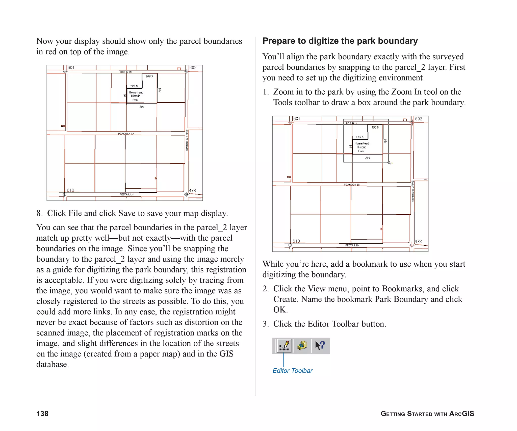 138 GETTING STARTED WITH ARCGIS
Now your display should show only the parcel boundaries
in red on top of the image.
8. Click File and click Save to save your map display.
You can see that the parcel boundaries in the parcel_2 layer
match up pretty well—but not exactly—with the parcel
boundaries on the image. Since you’ll be snapping the
boundary to the parcel_2 layer and using the image merely
as a guide for digitizing the park boundary, this registration
is acceptable. If you were digitizing solely by tracing from
the image, you would want to make sure the image was as
closely registered to the streets as possible. To do this, you
could add more links. In any case, the registration might
never be exact because of factors such as distortion on the
scanned image, the placement of registration marks on the
image, and slight differences in the location of the streets
on the image (created from a paper map) and in the GIS
database.
Prepare to digitize the park boundary
You’ll align the park boundary exactly with the surveyed
parcel boundaries by snapping to the parcel_2 layer. First
you need to set up the digitizing environment.
1. Zoom in to the park by using the Zoom In tool on the
Tools toolbar to draw a box around the park boundary.
While you’re here, add a bookmark to use when you start
digitizing the boundary.
2. Click the View menu, point to Bookmarks, and click
Create. Name the bookmark Park Boundary and click
OK.
3. Click the Editor Toolbar button.
Editor Toolbar
ch06.p65 02/15/2001, 1:15 PM
138
 